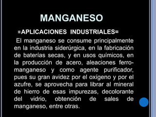 MANGANESO  =APLICACIONES  INDUSTRIALES=  El manganeso se consume principalmente en la industria siderúrgica, en la fabricación de baterías secas, y en usos químicos, en la producción de acero, aleaciones ferro-manganeso y como agente purificador, pues su gran avidez por el oxígeno y por el azufre, se aprovecha para librar al mineral de hierro de esas impurezas, decolorante del vidrio, obtención de sales de manganeso, entre otras. 