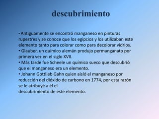 Manganeso viene del latín magnes (magnético). A este elemento se le puso ese nombre a causa de las grandes propiedades magnéticas que tiene la Pirolusita.descubrimientoAntiguamente se encontró manganeso en pinturas rupestres y se conoce que los egipcios y los utilizaban este elemento tanto para colorar como para decolorar vidrios.