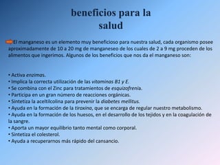 Propiedades físicas Las características físicas del manganeso más destacadas son:La densidad, es decir, la cantidad de masa que hay en un determinado volumen, del manganeso es: 7,47 g/cm3.