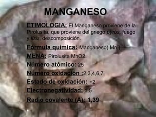 MANGANESO
ETIMOLOGIA: El Manganeso proviene de la
Pirolusita, que proviene del griego pyrós, fuego
y lisis, descomposición.
Fórmula química: Manganeso( Mn )
MENA: Pirolusita MnO2.
Número atómico: 25
Número oxidación :2,3,4,6,7
Estado de oxidación: +2
Electronegatividad: 1,5
Radio covalente (Å): 1,39
 