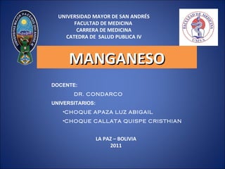 UNIVERSIDAD MAYOR DE SAN ANDRÉS
       FACULTAD DE MEDICINA
        CARRERA DE MEDICINA
    CATEDRA DE SALUD PUBLICA IV



     MANGANESO
DOCENTE:
       DR. CONDARCO
UNIVERSITARIOS:
   •CHOQUE APAZA LUZ ABIGAIL
   •CHOQUE CALLATA QUISPE CRISTHIAN


                  LA PAZ – BOLIVIA
                       2011
 