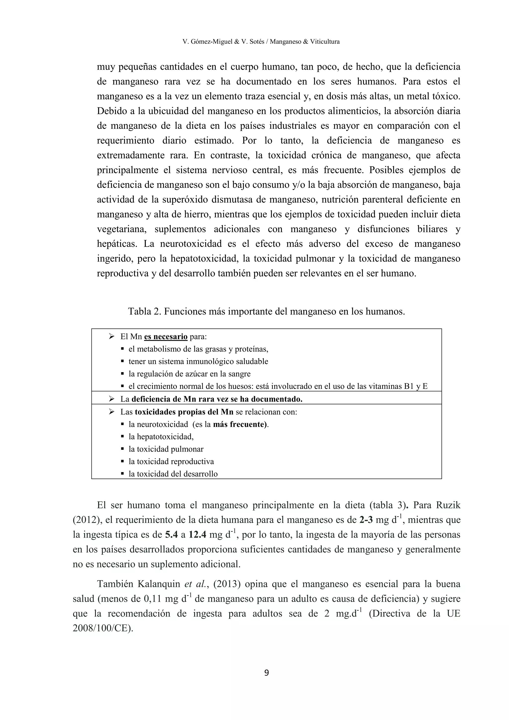 V. Gómez-Miguel & V. Sotés / Manganeso & Viticultura
9
muy pequeñas cantidades en el cuerpo humano, tan poco, de hecho, que la deficiencia
de manganeso rara vez se ha documentado en los seres humanos. Para estos el
manganeso es a la vez un elemento traza esencial y, en dosis más altas, un metal tóxico.
Debido a la ubicuidad del manganeso en los productos alimenticios, la absorción diaria
de manganeso de la dieta en los países industriales es mayor en comparación con el
requerimiento diario estimado. Por lo tanto, la deficiencia de manganeso es
extremadamente rara. En contraste, la toxicidad crónica de manganeso, que afecta
principalmente el sistema nervioso central, es más frecuente. Posibles ejemplos de
deficiencia de manganeso son el bajo consumo y/o la baja absorción de manganeso, baja
actividad de la superóxido dismutasa de manganeso, nutrición parenteral deficiente en
manganeso y alta de hierro, mientras que los ejemplos de toxicidad pueden incluir dieta
vegetariana, suplementos adicionales con manganeso y disfunciones biliares y
hepáticas. La neurotoxicidad es el efecto más adverso del exceso de manganeso
ingerido, pero la hepatotoxicidad, la toxicidad pulmonar y la toxicidad de manganeso
reproductiva y del desarrollo también pueden ser relevantes en el ser humano.
Tabla 2. Funciones más importante del manganeso en los humanos.
El ser humano toma el manganeso principalmente en la dieta (tabla 3). Para Ruzik
(2012), el requerimiento de la dieta humana para el manganeso es de 2-3 mg d-1
, mientras que
la ingesta típica es de 5.4 a 12.4 mg d-1
, por lo tanto, la ingesta de la mayoría de las personas
en los países desarrollados proporciona suficientes cantidades de manganeso y generalmente
no es necesario un suplemento adicional.
También Kalanquin et al., (2013) opina que el manganeso es esencial para la buena
salud (menos de 0,11 mg d-1
de manganeso para un adulto es causa de deficiencia) y sugiere
que la recomendación de ingesta para adultos sea de 2 mg.d-1
(Directiva de la UE
2008/100/CE).
 El Mn es necesario
 el metabolismo de las grasas y proteínas,
para:
 tener un sistema inmunológico saludable
 la regulación de azúcar en la sangre
 el crecimiento normal de los huesos: está involucrado en el uso de las vitaminas B1 y E
 La deficiencia de Mn rara vez se ha documentado.
 Las toxicidades propias del Mn se relacionan con:
 la neurotoxicidad (es la más frecuente).
 la hepatotoxicidad,
 la toxicidad pulmonar
 la toxicidad reproductiva
 la toxicidad del desarrollo
 