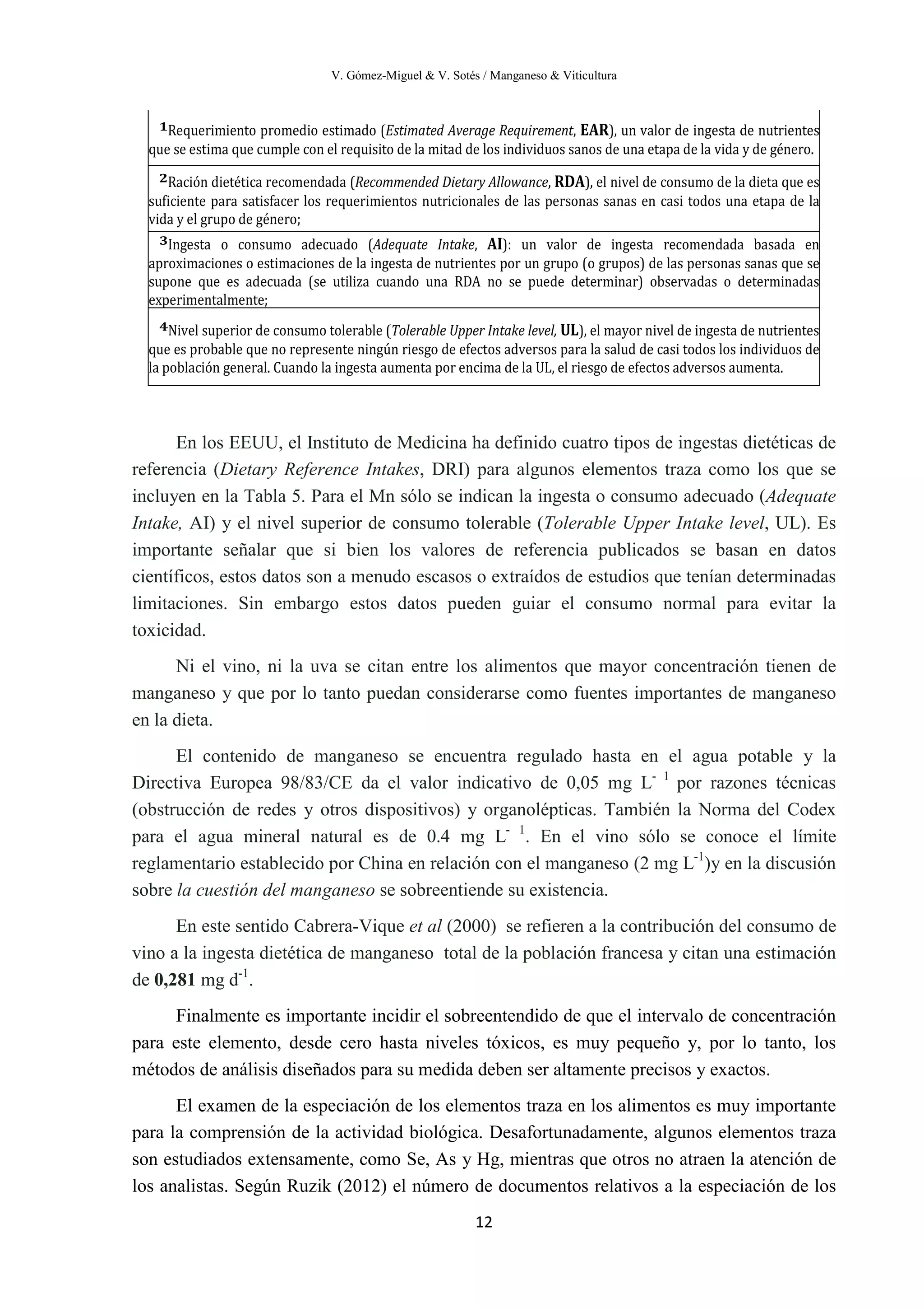 V. Gómez-Miguel & V. Sotés / Manganeso & Viticultura
12
En los EEUU, el Instituto de Medicina ha definido cuatro tipos de ingestas dietéticas de
referencia (Dietary Reference Intakes, DRI) para algunos elementos traza como los que se
incluyen en la Tabla 5. Para el Mn sólo se indican la ingesta o consumo adecuado (Adequate
Intake, AI) y el nivel superior de consumo tolerable (Tolerable Upper Intake level, UL). Es
importante señalar que si bien los valores de referencia publicados se basan en datos
científicos, estos datos son a menudo escasos o extraídos de estudios que tenían determinadas
limitaciones. Sin embargo estos datos pueden guiar el consumo normal para evitar la
toxicidad.
Ni el vino, ni la uva se citan entre los alimentos que mayor concentración tienen de
manganeso y que por lo tanto puedan considerarse como fuentes importantes de manganeso
en la dieta.
El contenido de manganeso se encuentra regulado hasta en el agua potable y la
Directiva Europea 98/83/CE da el valor indicativo de 0,05 mg L- 1
por razones técnicas
(obstrucción de redes y otros dispositivos) y organolépticas. También la Norma del Codex
para el agua mineral natural es de 0.4 mg L- 1
. En el vino sólo se conoce el límite
reglamentario establecido por China en relación con el manganeso (2 mg L-1
)y en la discusión
sobre la cuestión del manganeso se sobreentiende su existencia.
En este sentido Cabrera-Vique et al (2000) se refieren a la contribución del consumo de
vino a la ingesta dietética de manganeso total de la población francesa y citan una estimación
de 0,281 mg d-1
.
Finalmente es importante incidir el sobreentendido de que el intervalo de concentración
para este elemento, desde cero hasta niveles tóxicos, es muy pequeño y, por lo tanto, los
métodos de análisis diseñados para su medida deben ser altamente precisos y exactos.
El examen de la especiación de los elementos traza en los alimentos es muy importante
para la comprensión de la actividad biológica. Desafortunadamente, algunos elementos traza
son estudiados extensamente, como Se, As y Hg, mientras que otros no atraen la atención de
los analistas. Según Ruzik (2012) el número de documentos relativos a la especiación de los
1Requerimiento promedio estimado (Estimated Average Requirement, EAR), un valor de ingesta de nutrientes
que se estima que cumple con el requisito de la mitad de los individuos sanos de una etapa de la vida y de género.
2Ración dietética recomendada (Recommended Dietary Allowance, RDA), el nivel de consumo de la dieta que es
suficiente para satisfacer los requerimientos nutricionales de las personas sanas en casi todos una etapa de la
vida y el grupo de género;
3Ingesta o consumo adecuado (Adequate Intake, AI): un valor de ingesta recomendada basada en
aproximaciones o estimaciones de la ingesta de nutrientes por un grupo (o grupos) de las personas sanas que se
supone que es adecuada (se utiliza cuando una RDA no se puede determinar) observadas o determinadas
experimentalmente;
4Nivel superior de consumo tolerable (Tolerable Upper Intake level, UL), el mayor nivel de ingesta de nutrientes
que es probable que no represente ningún riesgo de efectos adversos para la salud de casi todos los individuos de
la población general. Cuando la ingesta aumenta por encima de la UL, el riesgo de efectos adversos aumenta.
 