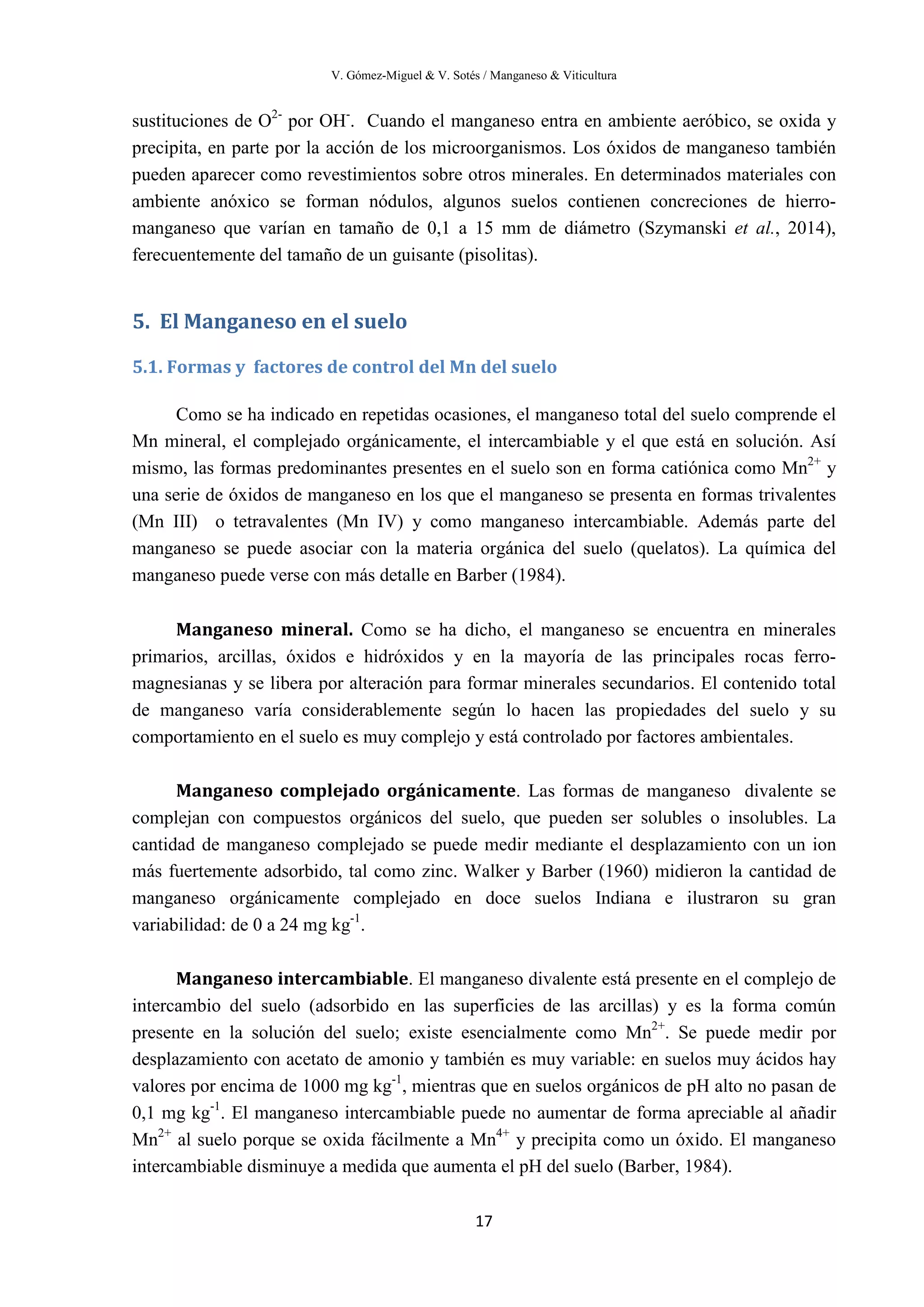 V. Gómez-Miguel & V. Sotés / Manganeso & Viticultura
17
sustituciones de O2-
por OH-
. Cuando el manganeso entra en ambiente aeróbico, se oxida y
precipita, en parte por la acción de los microorganismos. Los óxidos de manganeso también
pueden aparecer como revestimientos sobre otros minerales. En determinados materiales con
ambiente anóxico se forman nódulos, algunos suelos contienen concreciones de hierro-
manganeso que varían en tamaño de 0,1 a 15 mm de diámetro (Szymanski et al., 2014),
ferecuentemente del tamaño de un guisante (pisolitas).
5. El Manganeso en el suelo
5.1. Formas y factores de control del Mn del suelo
Como se ha indicado en repetidas ocasiones, el manganeso total del suelo comprende el
Mn mineral, el complejado orgánicamente, el intercambiable y el que está en solución. Así
mismo, las formas predominantes presentes en el suelo son en forma catiónica como Mn2+
y
una serie de óxidos de manganeso en los que el manganeso se presenta en formas trivalentes
(Mn III) o tetravalentes (Mn IV) y como manganeso intercambiable. Además parte del
manganeso se puede asociar con la materia orgánica del suelo (quelatos). La química del
manganeso puede verse con más detalle en Barber (1984).
Manganeso mineral. Como se ha dicho, el manganeso se encuentra en minerales
primarios, arcillas, óxidos e hidróxidos y en la mayoría de las principales rocas ferro-
magnesianas y se libera por alteración para formar minerales secundarios. El contenido total
de manganeso varía considerablemente según lo hacen las propiedades del suelo y su
comportamiento en el suelo es muy complejo y está controlado por factores ambientales.
Manganeso complejado orgánicamente. Las formas de manganeso divalente se
complejan con compuestos orgánicos del suelo, que pueden ser solubles o insolubles. La
cantidad de manganeso complejado se puede medir mediante el desplazamiento con un ion
más fuertemente adsorbido, tal como zinc. Walker y Barber (1960) midieron la cantidad de
manganeso orgánicamente complejado en doce suelos Indiana e ilustraron su gran
variabilidad: de 0 a 24 mg kg-1
.
Manganeso intercambiable. El manganeso divalente está presente en el complejo de
intercambio del suelo (adsorbido en las superficies de las arcillas) y es la forma común
presente en la solución del suelo; existe esencialmente como Mn2+
. Se puede medir por
desplazamiento con acetato de amonio y también es muy variable: en suelos muy ácidos hay
valores por encima de 1000 mg kg-1
, mientras que en suelos orgánicos de pH alto no pasan de
0,1 mg kg-1
. El manganeso intercambiable puede no aumentar de forma apreciable al añadir
Mn2+
al suelo porque se oxida fácilmente a Mn4+
y precipita como un óxido. El manganeso
intercambiable disminuye a medida que aumenta el pH del suelo (Barber, 1984).
 