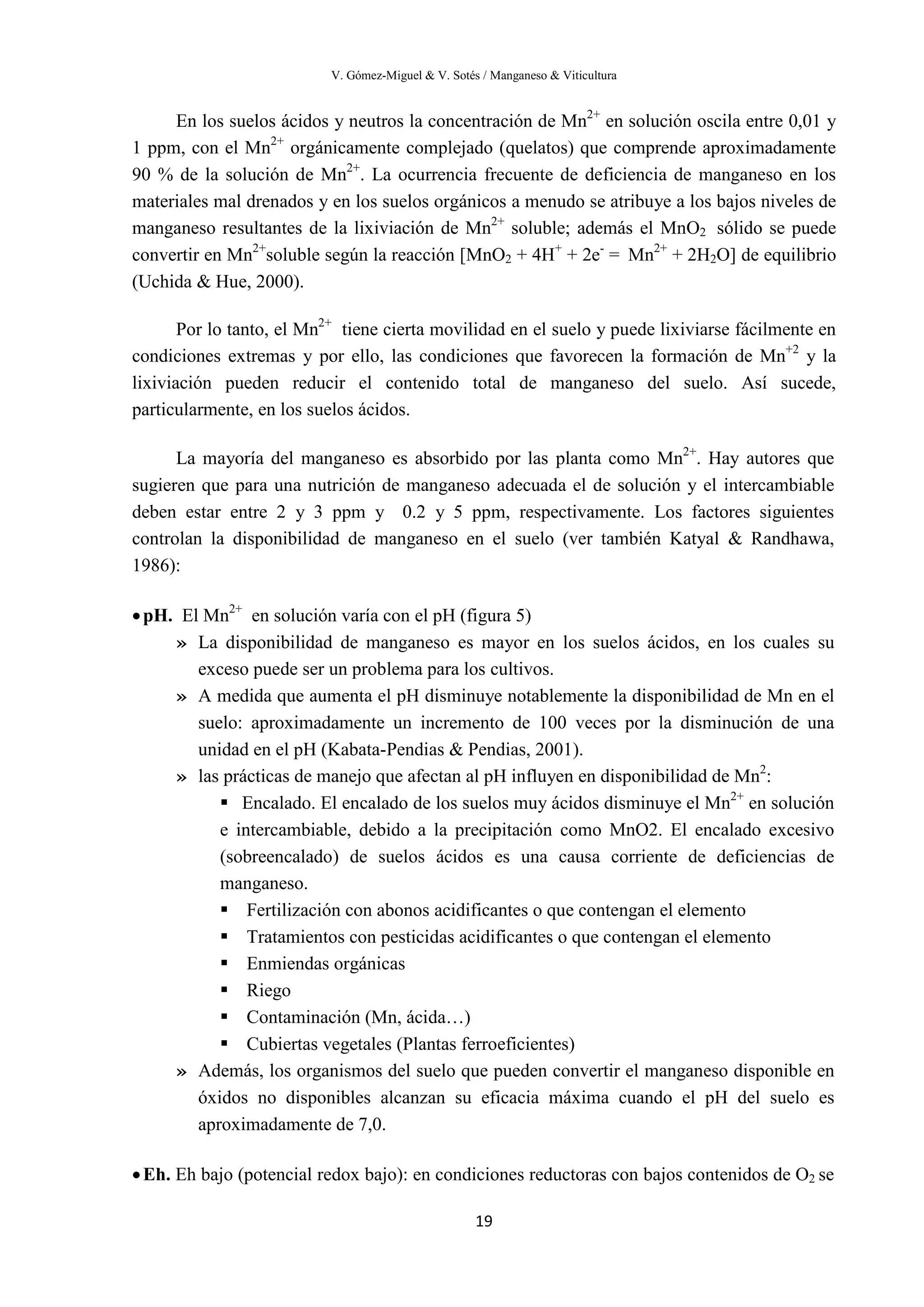 V. Gómez-Miguel & V. Sotés / Manganeso & Viticultura
19
En los suelos ácidos y neutros la concentración de Mn2+
en solución oscila entre 0,01 y
1 ppm, con el Mn2+
orgánicamente complejado (quelatos) que comprende aproximadamente
90 % de la solución de Mn2+
. La ocurrencia frecuente de deficiencia de manganeso en los
materiales mal drenados y en los suelos orgánicos a menudo se atribuye a los bajos niveles de
manganeso resultantes de la lixiviación de Mn2+
soluble; además el MnO2 sólido se puede
convertir en Mn2+
soluble según la reacción [MnO2 + 4H+
+ 2e-
= Mn2+
+ 2H2O] de equilibrio
(Uchida & Hue, 2000).
Por lo tanto, el Mn2+
tiene cierta movilidad en el suelo y puede lixiviarse fácilmente en
condiciones extremas y por ello, las condiciones que favorecen la formación de Mn+2
y la
lixiviación pueden reducir el contenido total de manganeso del suelo. Así sucede,
particularmente, en los suelos ácidos.
La mayoría del manganeso es absorbido por las planta como Mn2+
. Hay autores que
sugieren que para una nutrición de manganeso adecuada el de solución y el intercambiable
deben estar entre 2 y 3 ppm y 0.2 y 5 ppm, respectivamente. Los factores siguientes
controlan la disponibilidad de manganeso en el suelo (ver también Katyal & Randhawa,
1986):
•pH. El Mn2+
en solución varía con el pH (figura 5)
» La disponibilidad de manganeso es mayor en los suelos ácidos, en los cuales su
exceso puede ser un problema para los cultivos.
» A medida que aumenta el pH disminuye notablemente la disponibilidad de Mn en el
suelo: aproximadamente un incremento de 100 veces por la disminución de una
unidad en el pH (Kabata-Pendias & Pendias, 2001).
» las prácticas de manejo que afectan al pH influyen en disponibilidad de Mn2
:
 Encalado. El encalado de los suelos muy ácidos disminuye el Mn2+
en solución
e intercambiable, debido a la precipitación como MnO2. El encalado excesivo
(sobreencalado) de suelos ácidos es una causa corriente de deficiencias de
manganeso.
 Fertilización con abonos acidificantes o que contengan el elemento
 Tratamientos con pesticidas acidificantes o que contengan el elemento
 Enmiendas orgánicas
 Riego
 Contaminación (Mn, ácida…)
 Cubiertas vegetales (Plantas ferroeficientes)
» Además, los organismos del suelo que pueden convertir el manganeso disponible en
óxidos no disponibles alcanzan su eficacia máxima cuando el pH del suelo es
aproximadamente de 7,0.
•Eh. Eh bajo (potencial redox bajo): en condiciones reductoras con bajos contenidos de O2 se
 