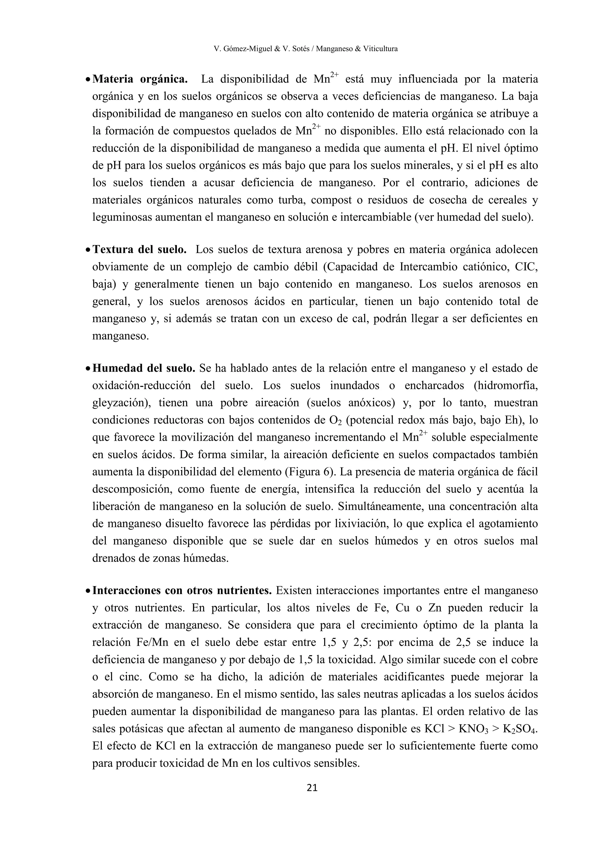 V. Gómez-Miguel & V. Sotés / Manganeso & Viticultura
21
•Materia orgánica. La disponibilidad de Mn2+
está muy influenciada por la materia
orgánica y en los suelos orgánicos se observa a veces deficiencias de manganeso. La baja
disponibilidad de manganeso en suelos con alto contenido de materia orgánica se atribuye a
la formación de compuestos quelados de Mn2+
no disponibles. Ello está relacionado con la
reducción de la disponibilidad de manganeso a medida que aumenta el pH. El nivel óptimo
de pH para los suelos orgánicos es más bajo que para los suelos minerales, y si el pH es alto
los suelos tienden a acusar deficiencia de manganeso. Por el contrario, adiciones de
materiales orgánicos naturales como turba, compost o residuos de cosecha de cereales y
leguminosas aumentan el manganeso en solución e intercambiable (ver humedad del suelo).
•Textura del suelo. Los suelos de textura arenosa y pobres en materia orgánica adolecen
obviamente de un complejo de cambio débil (Capacidad de Intercambio catiónico, CIC,
baja) y generalmente tienen un bajo contenido en manganeso. Los suelos arenosos en
general, y los suelos arenosos ácidos en particular, tienen un bajo contenido total de
manganeso y, si además se tratan con un exceso de cal, podrán llegar a ser deficientes en
manganeso.
•Humedad del suelo. Se ha hablado antes de la relación entre el manganeso y el estado de
oxidación-reducción del suelo. Los suelos inundados o encharcados (hidromorfía,
gleyzación), tienen una pobre aireación (suelos anóxicos) y, por lo tanto, muestran
condiciones reductoras con bajos contenidos de O2 (potencial redox más bajo, bajo Eh), lo
que favorece la movilización del manganeso incrementando el Mn2+
soluble especialmente
en suelos ácidos. De forma similar, la aireación deficiente en suelos compactados también
aumenta la disponibilidad del elemento (Figura 6). La presencia de materia orgánica de fácil
descomposición, como fuente de energía, intensifica la reducción del suelo y acentúa la
liberación de manganeso en la solución de suelo. Simultáneamente, una concentración alta
de manganeso disuelto favorece las pérdidas por lixiviación, lo que explica el agotamiento
del manganeso disponible que se suele dar en suelos húmedos y en otros suelos mal
drenados de zonas húmedas.
•Interacciones con otros nutrientes. Existen interacciones importantes entre el manganeso
y otros nutrientes. En particular, los altos niveles de Fe, Cu o Zn pueden reducir la
extracción de manganeso. Se considera que para el crecimiento óptimo de la planta la
relación Fe/Mn en el suelo debe estar entre 1,5 y 2,5: por encima de 2,5 se induce la
deficiencia de manganeso y por debajo de 1,5 la toxicidad. Algo similar sucede con el cobre
o el cinc. Como se ha dicho, la adición de materiales acidificantes puede mejorar la
absorción de manganeso. En el mismo sentido, las sales neutras aplicadas a los suelos ácidos
pueden aumentar la disponibilidad de manganeso para las plantas. El orden relativo de las
sales potásicas que afectan al aumento de manganeso disponible es KCl > KNO3 > K2SO4.
El efecto de KCl en la extracción de manganeso puede ser lo suficientemente fuerte como
para producir toxicidad de Mn en los cultivos sensibles.
 