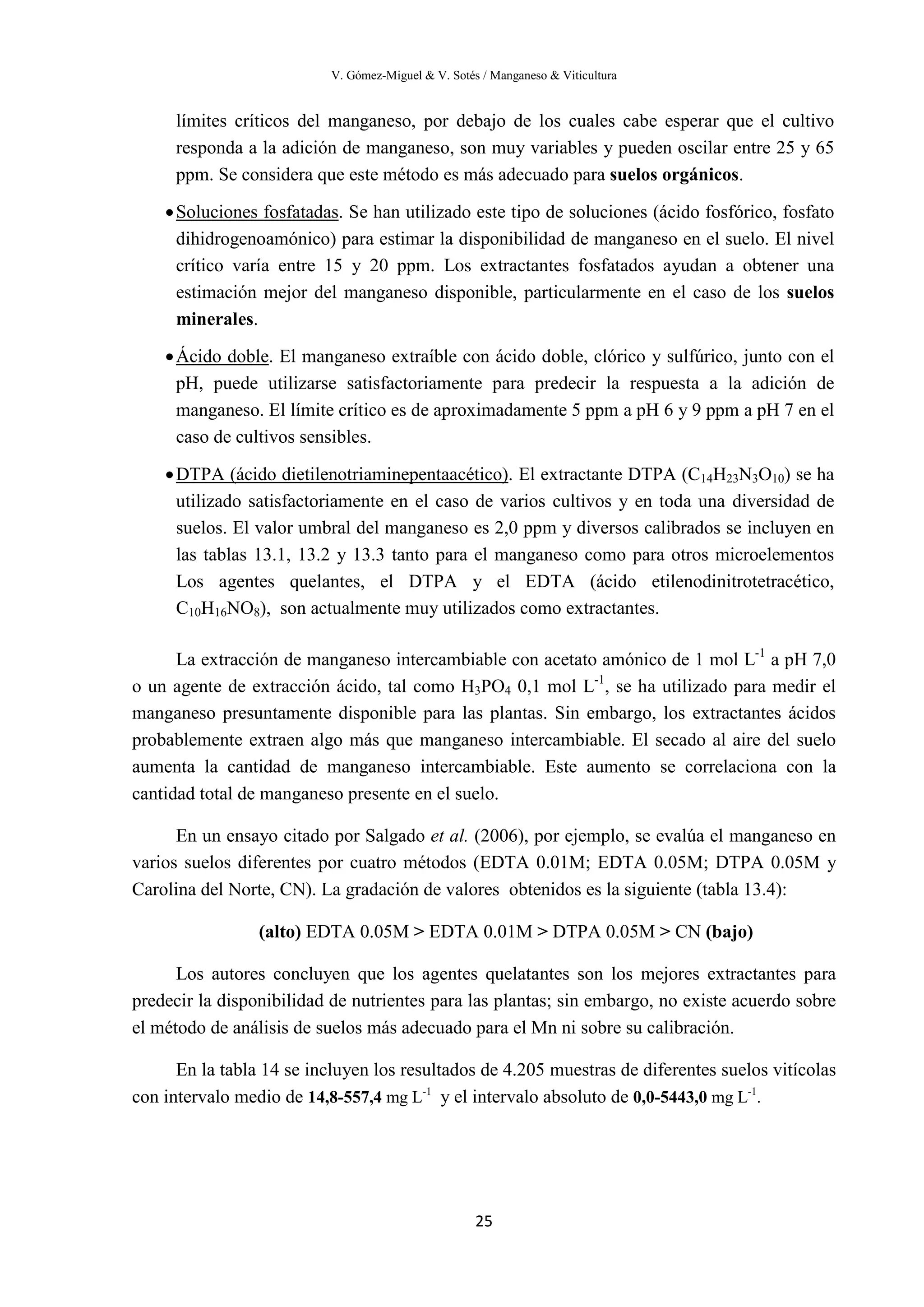 V. Gómez-Miguel & V. Sotés / Manganeso & Viticultura
25
límites críticos del manganeso, por debajo de los cuales cabe esperar que el cultivo
responda a la adición de manganeso, son muy variables y pueden oscilar entre 25 y 65
ppm. Se considera que este método es más adecuado para suelos orgánicos.
•Soluciones fosfatadas
•
. Se han utilizado este tipo de soluciones (ácido fosfórico, fosfato
dihidrogenoamónico) para estimar la disponibilidad de manganeso en el suelo. El nivel
crítico varía entre 15 y 20 ppm. Los extractantes fosfatados ayudan a obtener una
estimación mejor del manganeso disponible, particularmente en el caso de los suelos
minerales.
Ácido doble
•
. El manganeso extraíble con ácido doble, clórico y sulfúrico, junto con el
pH, puede utilizarse satisfactoriamente para predecir la respuesta a la adición de
manganeso. El límite crítico es de aproximadamente 5 ppm a pH 6 y 9 ppm a pH 7 en el
caso de cultivos sensibles.
DTPA (ácido dietilenotriaminepentaacético). El extractante DTPA (C14H23N3O10) se ha
utilizado satisfactoriamente en el caso de varios cultivos y en toda una diversidad de
suelos. El valor umbral del manganeso es 2,0 ppm y diversos calibrados se incluyen en
las tablas 13.1, 13.2 y 13.3 tanto para el manganeso como para otros microelementos
Los agentes quelantes, el DTPA y el EDTA (ácido etilenodinitrotetracético,
C10H16NO8), son actualmente muy utilizados como extractantes.
La extracción de manganeso intercambiable con acetato amónico de 1 mol L-1
a pH 7,0
o un agente de extracción ácido, tal como H3PO4 0,1 mol L-1
, se ha utilizado para medir el
manganeso presuntamente disponible para las plantas. Sin embargo, los extractantes ácidos
probablemente extraen algo más que manganeso intercambiable. El secado al aire del suelo
aumenta la cantidad de manganeso intercambiable. Este aumento se correlaciona con la
cantidad total de manganeso presente en el suelo.
En un ensayo citado por Salgado et al. (2006), por ejemplo, se evalúa el manganeso en
varios suelos diferentes por cuatro métodos (EDTA 0.01M; EDTA 0.05M; DTPA 0.05M y
Carolina del Norte, CN). La gradación de valores obtenidos es la siguiente (tabla 13.4):
(alto) EDTA 0.05M > EDTA 0.01M > DTPA 0.05M > CN (bajo)
Los autores concluyen que los agentes quelatantes son los mejores extractantes para
predecir la disponibilidad de nutrientes para las plantas; sin embargo, no existe acuerdo sobre
el método de análisis de suelos más adecuado para el Mn ni sobre su calibración.
En la tabla 14 se incluyen los resultados de 4.205 muestras de diferentes suelos vitícolas
con intervalo medio de 14,8-557,4 mg L-1
y el intervalo absoluto de 0,0-5443,0 mg L-1
.
 