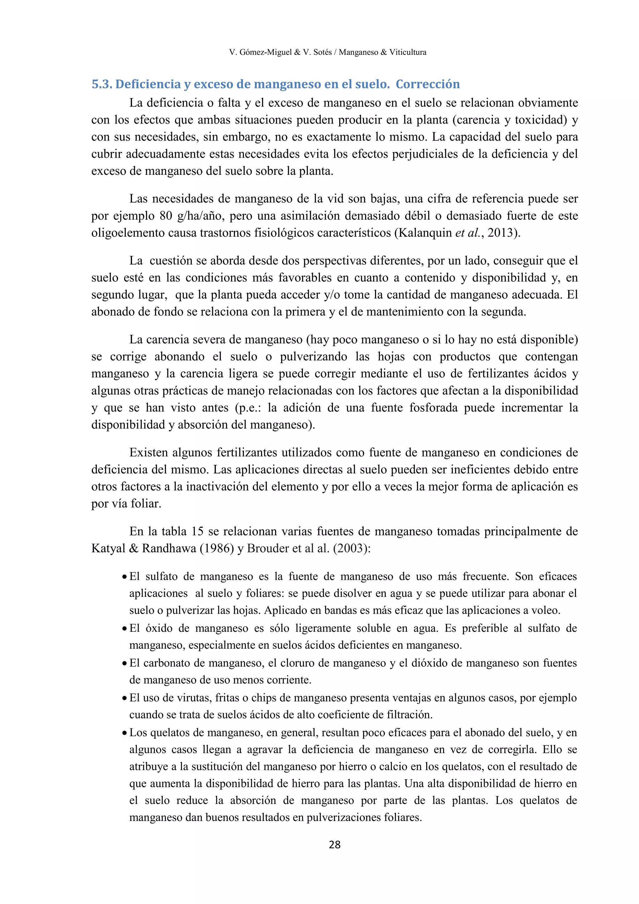 V. Gómez-Miguel & V. Sotés / Manganeso & Viticultura
28
5.3. Deficiencia y exceso de manganeso en el suelo. Corrección
La deficiencia o falta y el exceso de manganeso en el suelo se relacionan obviamente
con los efectos que ambas situaciones pueden producir en la planta (carencia y toxicidad) y
con sus necesidades, sin embargo, no es exactamente lo mismo. La capacidad del suelo para
cubrir adecuadamente estas necesidades evita los efectos perjudiciales de la deficiencia y del
exceso de manganeso del suelo sobre la planta.
Las necesidades de manganeso de la vid son bajas, una cifra de referencia puede ser
por ejemplo 80 g/ha/año, pero una asimilación demasiado débil o demasiado fuerte de este
oligoelemento causa trastornos fisiológicos característicos (Kalanquin et al., 2013).
La cuestión se aborda desde dos perspectivas diferentes, por un lado, conseguir que el
suelo esté en las condiciones más favorables en cuanto a contenido y disponibilidad y, en
segundo lugar, que la planta pueda acceder y/o tome la cantidad de manganeso adecuada. El
abonado de fondo se relaciona con la primera y el de mantenimiento con la segunda.
La carencia severa de manganeso (hay poco manganeso o si lo hay no está disponible)
se corrige abonando el suelo o pulverizando las hojas con productos que contengan
manganeso y la carencia ligera se puede corregir mediante el uso de fertilizantes ácidos y
algunas otras prácticas de manejo relacionadas con los factores que afectan a la disponibilidad
y que se han visto antes (p.e.: la adición de una fuente fosforada puede incrementar la
disponibilidad y absorción del manganeso).
Existen algunos fertilizantes utilizados como fuente de manganeso en condiciones de
deficiencia del mismo. Las aplicaciones directas al suelo pueden ser ineficientes debido entre
otros factores a la inactivación del elemento y por ello a veces la mejor forma de aplicación es
por vía foliar.
En la tabla 15 se relacionan varias fuentes de manganeso tomadas principalmente de
Katyal & Randhawa (1986) y Brouder et al al. (2003):
• El sulfato de manganeso es la fuente de manganeso de uso más frecuente. Son eficaces
aplicaciones al suelo y foliares: se puede disolver en agua y se puede utilizar para abonar el
suelo o pulverizar las hojas. Aplicado en bandas es más eficaz que las aplicaciones a voleo.
• El óxido de manganeso es sólo ligeramente soluble en agua. Es preferible al sulfato de
manganeso, especialmente en suelos ácidos deficientes en manganeso.
• El carbonato de manganeso, el cloruro de manganeso y el dióxido de manganeso son fuentes
de manganeso de uso menos corriente.
• El uso de virutas, fritas o chips de manganeso presenta ventajas en algunos casos, por ejemplo
cuando se trata de suelos ácidos de alto coeficiente de filtración.
• Los quelatos de manganeso, en general, resultan poco eficaces para el abonado del suelo, y en
algunos casos llegan a agravar la deficiencia de manganeso en vez de corregirla. Ello se
atribuye a la sustitución del manganeso por hierro o calcio en los quelatos, con el resultado de
que aumenta la disponibilidad de hierro para las plantas. Una alta disponibilidad de hierro en
el suelo reduce la absorción de manganeso por parte de las plantas. Los quelatos de
manganeso dan buenos resultados en pulverizaciones foliares.
 