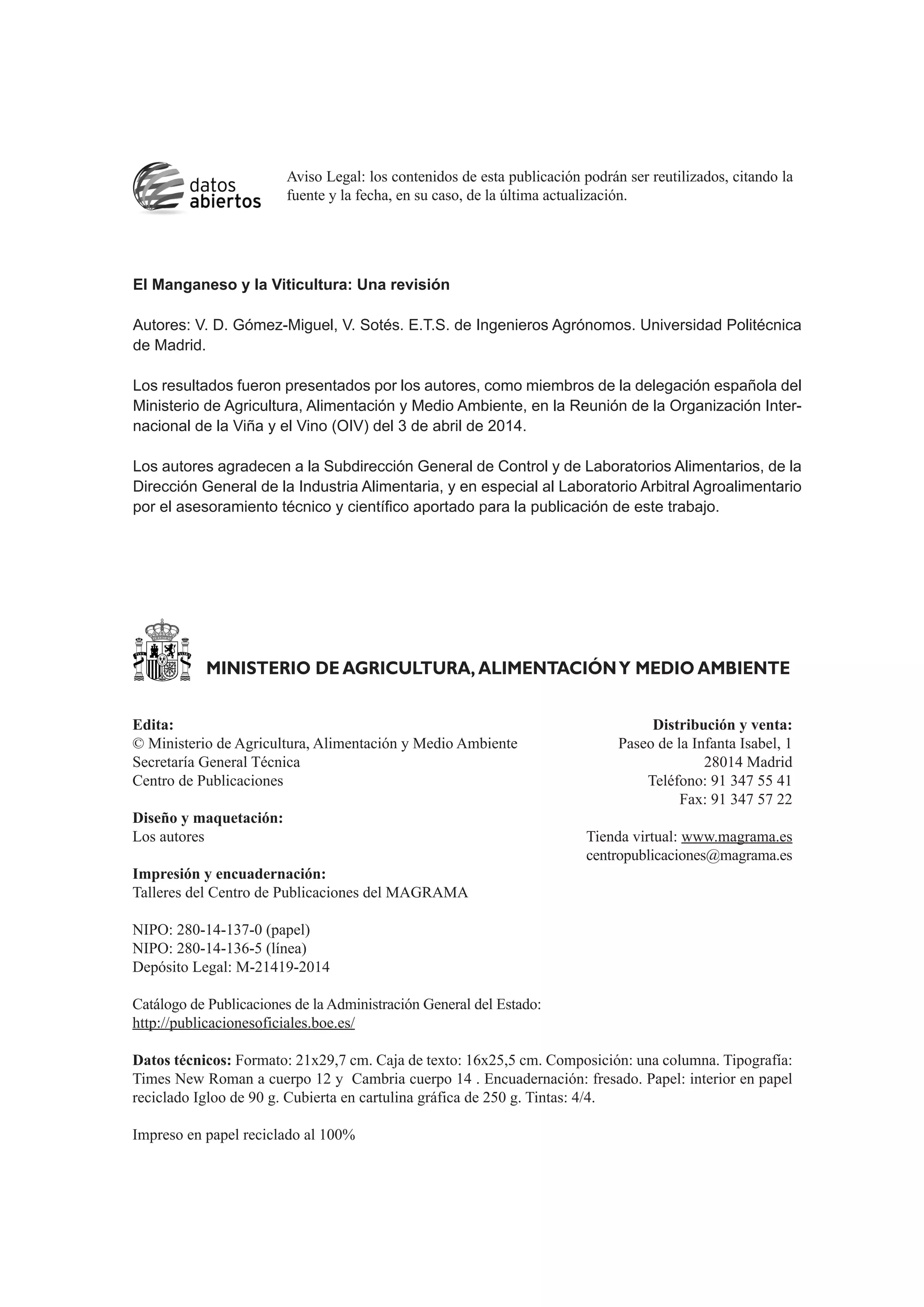 Edita: Distribución y venta:
© Ministerio de Agricultura, Alimentación y Medio Ambiente Paseo de la Infanta Isabel, 1
Secretaría General Técnica 28014 Madrid
Centro de Publicaciones Teléfono: 91 347 55 41
Fax: 91 347 57 22
Diseño y maquetación:
Los autores Tienda virtual: www.magrama.es
centropublicaciones@magrama.es
Impresión y encuadernación:
Talleres del Centro de Publicaciones del MAGRAMA
NIPO: 280-14-137-0 (papel)
NIPO: 280-14-136-5 (línea)
Depósito Legal: M-21419-2014
Catálogo de Publicaciones de la Administración General del Estado:
http://publicacionesoficiales.boe.es/
Datos técnicos: Formato: 21x29,7 cm. Caja de texto: 16x25,5 cm. Composición: una columna. Tipografía:
Times New Roman a cuerpo 12 y Cambria cuerpo 14 . Encuadernación: fresado. Papel: interior en papel
reciclado Igloo de 90 g. Cubierta en cartulina gráfica de 250 g. Tintas: 4/4.
Impreso en papel reciclado al 100%
MINISTERIO DE AGRICULTURA, ALIMENTACIÓNY MEDIO AMBIENTE
Aviso Legal: los contenidos de esta publicación podrán ser reutilizados, citando la
fuente y la fecha, en su caso, de la última actualización.
El Manganeso y la Viticultura: Una revisión
Autores: V. D. Gómez-Miguel, V. Sotés. E.T.S. de Ingenieros Agrónomos. Universidad Politécnica
de Madrid.
Los resultados fueron presentados por los autores, como miembros de la delegación española del
Ministerio de Agricultura, Alimentación y Medio Ambiente, en la Reunión de la Organización Inter-
nacional de la Viña y el Vino (OIV) del 3 de abril de 2014.
Los autores agradecen a la Subdirección General de Control y de Laboratorios Alimentarios, de la
Dirección General de la Industria Alimentaria, y en especial al Laboratorio Arbitral Agroalimentario
por el asesoramiento técnico y científico aportado para la publicación de este trabajo.
 