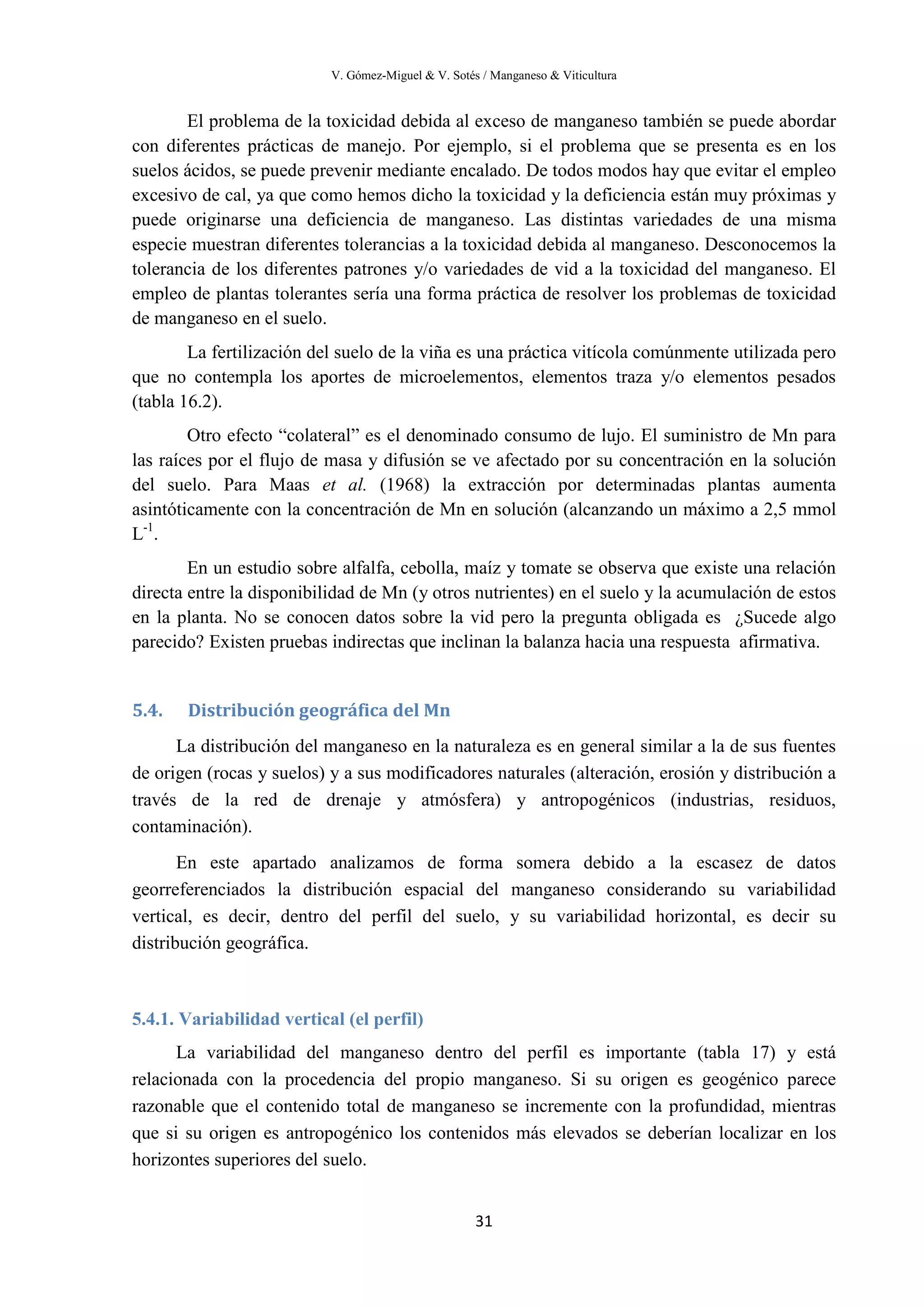 V. Gómez-Miguel & V. Sotés / Manganeso & Viticultura
31
El problema de la toxicidad debida al exceso de manganeso también se puede abordar
con diferentes prácticas de manejo. Por ejemplo, si el problema que se presenta es en los
suelos ácidos, se puede prevenir mediante encalado. De todos modos hay que evitar el empleo
excesivo de cal, ya que como hemos dicho la toxicidad y la deficiencia están muy próximas y
puede originarse una deficiencia de manganeso. Las distintas variedades de una misma
especie muestran diferentes tolerancias a la toxicidad debida al manganeso. Desconocemos la
tolerancia de los diferentes patrones y/o variedades de vid a la toxicidad del manganeso. El
empleo de plantas tolerantes sería una forma práctica de resolver los problemas de toxicidad
de manganeso en el suelo.
La fertilización del suelo de la viña es una práctica vitícola comúnmente utilizada pero
que no contempla los aportes de microelementos, elementos traza y/o elementos pesados
(tabla 16.2).
Otro efecto “colateral” es el denominado consumo de lujo. El suministro de Mn para
las raíces por el flujo de masa y difusión se ve afectado por su concentración en la solución
del suelo. Para Maas et al. (1968) la extracción por determinadas plantas aumenta
asintóticamente con la concentración de Mn en solución (alcanzando un máximo a 2,5 mmol
L-1
.
En un estudio sobre alfalfa, cebolla, maíz y tomate se observa que existe una relación
directa entre la disponibilidad de Mn (y otros nutrientes) en el suelo y la acumulación de estos
en la planta. No se conocen datos sobre la vid pero la pregunta obligada es ¿Sucede algo
parecido? Existen pruebas indirectas que inclinan la balanza hacia una respuesta afirmativa.
5.4. Distribución geográfica del Mn
La distribución del manganeso en la naturaleza es en general similar a la de sus fuentes
de origen (rocas y suelos) y a sus modificadores naturales (alteración, erosión y distribución a
través de la red de drenaje y atmósfera) y antropogénicos (industrias, residuos,
contaminación).
En este apartado analizamos de forma somera debido a la escasez de datos
georreferenciados la distribución espacial del manganeso considerando su variabilidad
vertical, es decir, dentro del perfil del suelo, y su variabilidad horizontal, es decir su
distribución geográfica.
5.4.1. Variabilidad vertical (el perfil)
La variabilidad del manganeso dentro del perfil es importante (tabla 17) y está
relacionada con la procedencia del propio manganeso. Si su origen es geogénico parece
razonable que el contenido total de manganeso se incremente con la profundidad, mientras
que si su origen es antropogénico los contenidos más elevados se deberían localizar en los
horizontes superiores del suelo.
 