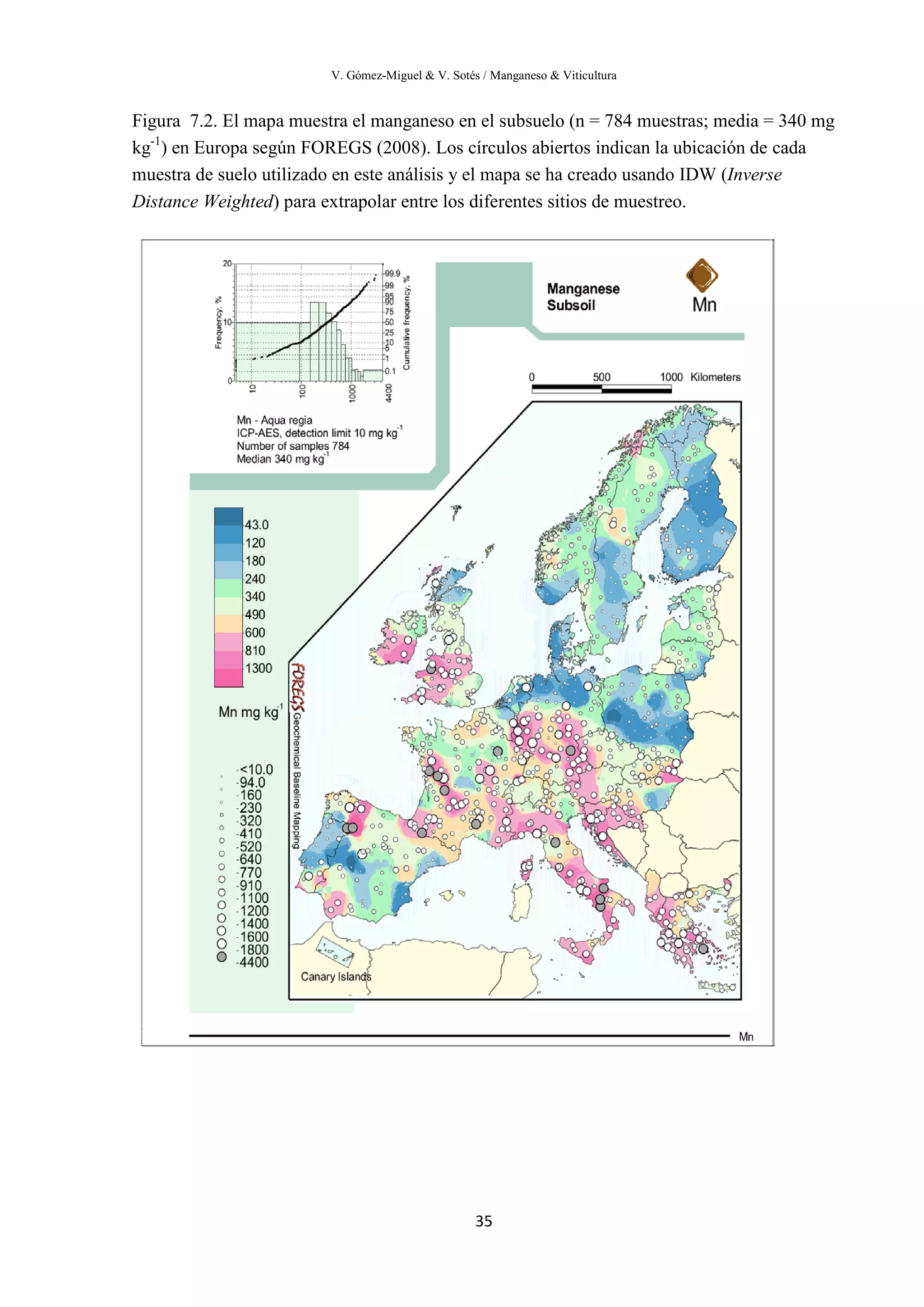 V. Gómez-Miguel & V. Sotés / Manganeso & Viticultura
35
Figura 7.2. El mapa muestra el manganeso en el subsuelo (n = 784 muestras; media = 340 mg
kg-1
) en Europa según FOREGS (2008). Los círculos abiertos indican la ubicación de cada
muestra de suelo utilizado en este análisis y el mapa se ha creado usando IDW (Inverse
Distance Weighted) para extrapolar entre los diferentes sitios de muestreo.
 