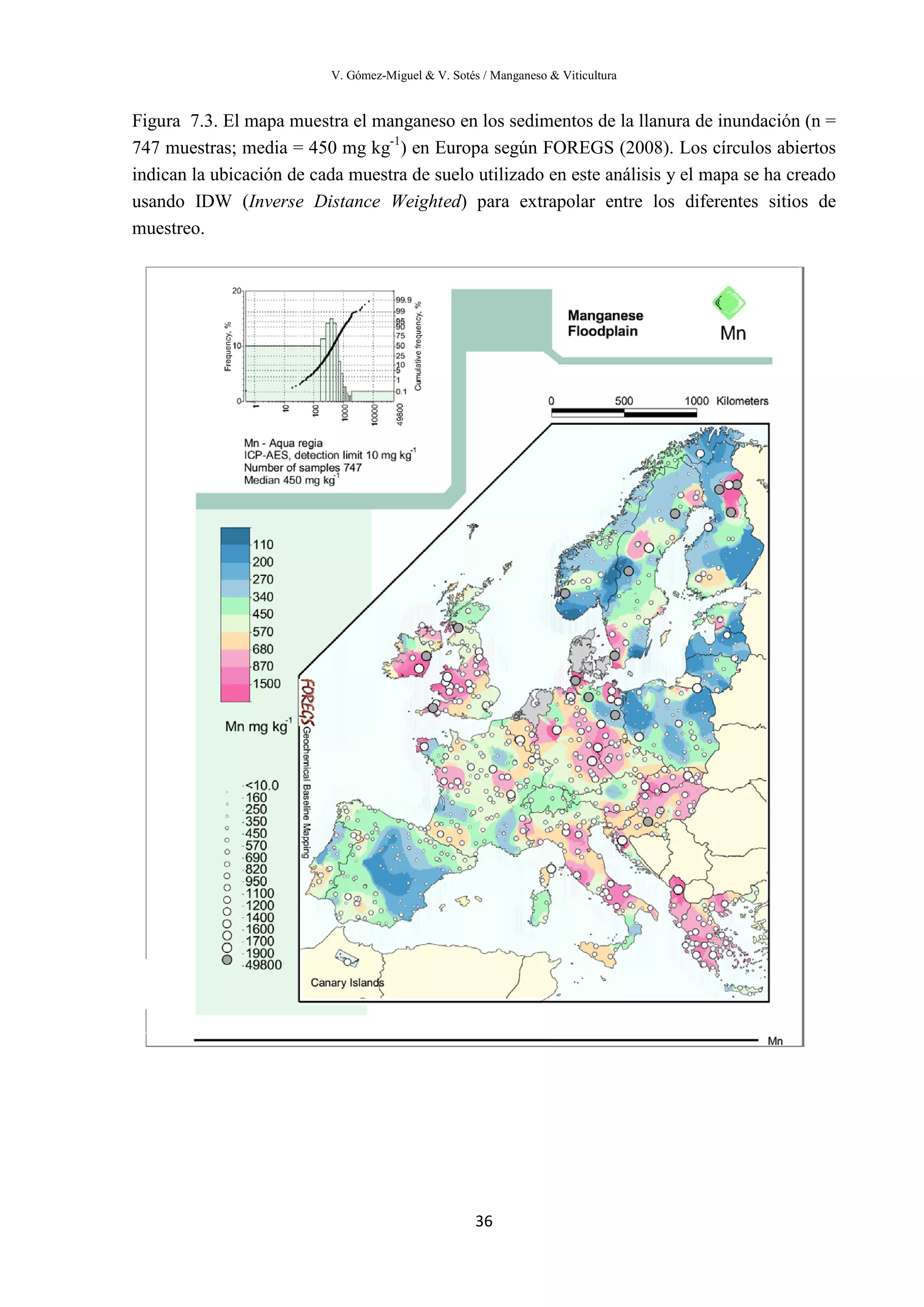 V. Gómez-Miguel & V. Sotés / Manganeso & Viticultura
36
Figura 7.3. El mapa muestra el manganeso en los sedimentos de la llanura de inundación (n =
747 muestras; media = 450 mg kg-1
) en Europa según FOREGS (2008). Los círculos abiertos
indican la ubicación de cada muestra de suelo utilizado en este análisis y el mapa se ha creado
usando IDW (Inverse Distance Weighted) para extrapolar entre los diferentes sitios de
muestreo.
 