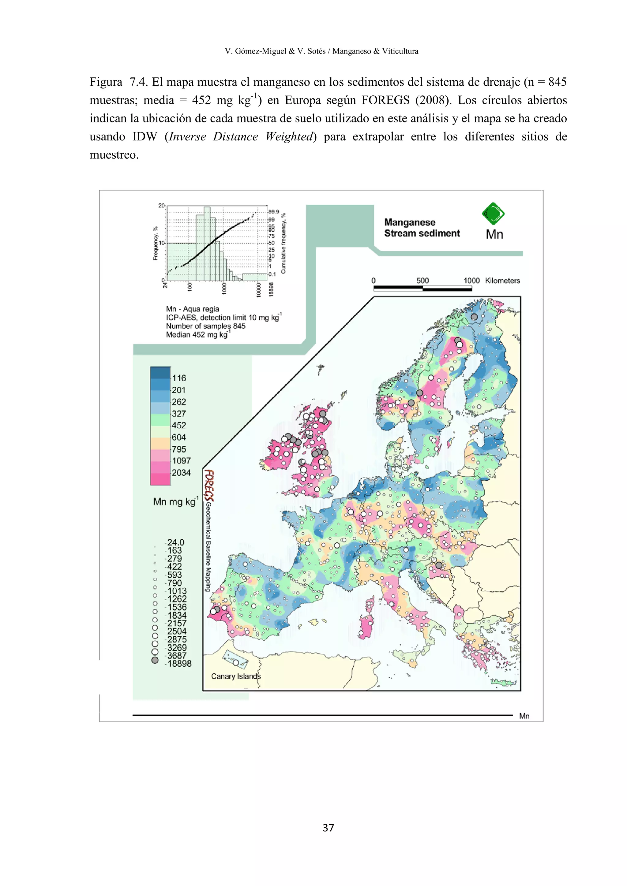 V. Gómez-Miguel & V. Sotés / Manganeso & Viticultura
37
Figura 7.4. El mapa muestra el manganeso en los sedimentos del sistema de drenaje (n = 845
muestras; media = 452 mg kg-1
) en Europa según FOREGS (2008). Los círculos abiertos
indican la ubicación de cada muestra de suelo utilizado en este análisis y el mapa se ha creado
usando IDW (Inverse Distance Weighted) para extrapolar entre los diferentes sitios de
muestreo.
 