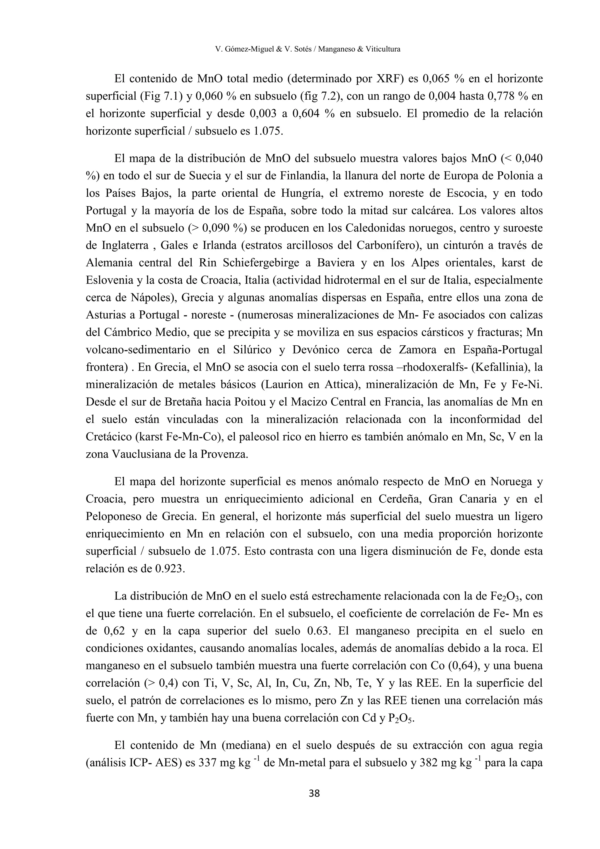V. Gómez-Miguel & V. Sotés / Manganeso & Viticultura
38
El contenido de MnO total medio (determinado por XRF) es 0,065 % en el horizonte
superficial (Fig 7.1) y 0,060 % en subsuelo (fig 7.2), con un rango de 0,004 hasta 0,778 % en
el horizonte superficial y desde 0,003 a 0,604 % en subsuelo. El promedio de la relación
horizonte superficial / subsuelo es 1.075.
El mapa de la distribución de MnO del subsuelo muestra valores bajos MnO (< 0,040
%) en todo el sur de Suecia y el sur de Finlandia, la llanura del norte de Europa de Polonia a
los Países Bajos, la parte oriental de Hungría, el extremo noreste de Escocia, y en todo
Portugal y la mayoría de los de España, sobre todo la mitad sur calcárea. Los valores altos
MnO en el subsuelo (> 0,090 %) se producen en los Caledonidas noruegos, centro y suroeste
de Inglaterra , Gales e Irlanda (estratos arcillosos del Carbonífero), un cinturón a través de
Alemania central del Rin Schiefergebirge a Baviera y en los Alpes orientales, karst de
Eslovenia y la costa de Croacia, Italia (actividad hidrotermal en el sur de Italia, especialmente
cerca de Nápoles), Grecia y algunas anomalías dispersas en España, entre ellos una zona de
Asturias a Portugal - noreste - (numerosas mineralizaciones de Mn- Fe asociados con calizas
del Cámbrico Medio, que se precipita y se moviliza en sus espacios cársticos y fracturas; Mn
volcano-sedimentario en el Silúrico y Devónico cerca de Zamora en España-Portugal
frontera) . En Grecia, el MnO se asocia con el suelo terra rossa –rhodoxeralfs- (Kefallinia), la
mineralización de metales básicos (Laurion en Attica), mineralización de Mn, Fe y Fe-Ni.
Desde el sur de Bretaña hacia Poitou y el Macizo Central en Francia, las anomalías de Mn en
el suelo están vinculadas con la mineralización relacionada con la inconformidad del
Cretácico (karst Fe-Mn-Co), el paleosol rico en hierro es también anómalo en Mn, Sc, V en la
zona Vauclusiana de la Provenza.
El mapa del horizonte superficial es menos anómalo respecto de MnO en Noruega y
Croacia, pero muestra un enriquecimiento adicional en Cerdeña, Gran Canaria y en el
Peloponeso de Grecia. En general, el horizonte más superficial del suelo muestra un ligero
enriquecimiento en Mn en relación con el subsuelo, con una media proporción horizonte
superficial / subsuelo de 1.075. Esto contrasta con una ligera disminución de Fe, donde esta
relación es de 0.923.
La distribución de MnO en el suelo está estrechamente relacionada con la de Fe2O3, con
el que tiene una fuerte correlación. En el subsuelo, el coeficiente de correlación de Fe- Mn es
de 0,62 y en la capa superior del suelo 0.63. El manganeso precipita en el suelo en
condiciones oxidantes, causando anomalías locales, además de anomalías debido a la roca. El
manganeso en el subsuelo también muestra una fuerte correlación con Co (0,64), y una buena
correlación (> 0,4) con Ti, V, Sc, Al, In, Cu, Zn, Nb, Te, Y y las REE. En la superficie del
suelo, el patrón de correlaciones es lo mismo, pero Zn y las REE tienen una correlación más
fuerte con Mn, y también hay una buena correlación con Cd y P2O5.
El contenido de Mn (mediana) en el suelo después de su extracción con agua regia
(análisis ICP- AES) es 337 mg kg -1
de Mn-metal para el subsuelo y 382 mg kg -1
para la capa
 