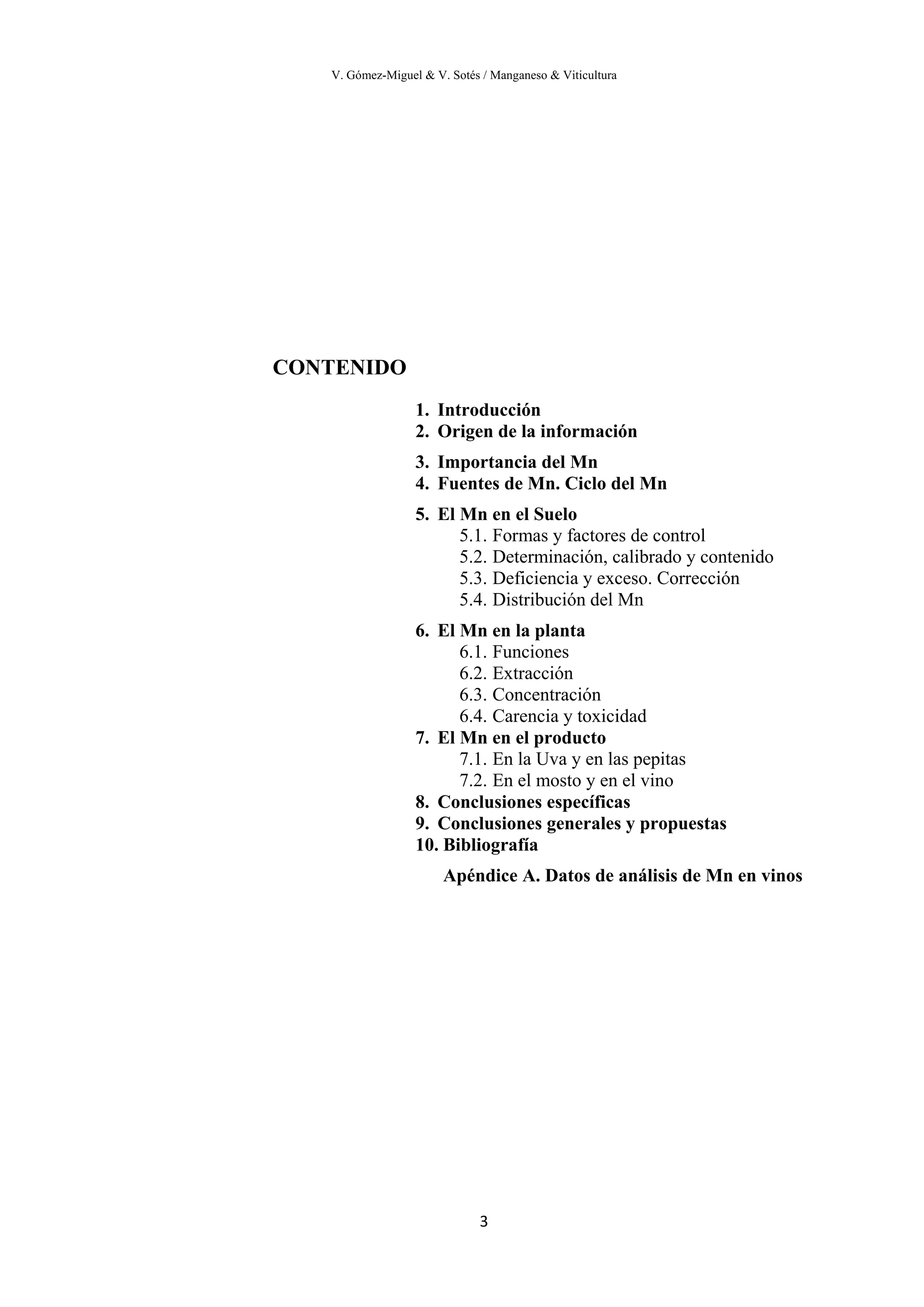 V. Gómez-Miguel & V. Sotés / Manganeso & Viticultura
3
CONTENIDO
1. Introducción
2. Origen de la información
3. Importancia del Mn
4. Fuentes de Mn. Ciclo del Mn
5. El Mn en el Suelo
5.1. Formas y factores de control
5.2. Determinación, calibrado y contenido
5.3. Deficiencia y exceso. Corrección
5.4. Distribución del Mn
6. El Mn en la planta
6.1. Funciones
6.2. Extracción
6.3. Concentración
6.4. Carencia y toxicidad
7. El Mn en el producto
7.1. En la Uva y en las pepitas
7.2. En el mosto y en el vino
8. Conclusiones específicas
9. Conclusiones generales y propuestas
10. Bibliografía
Apéndice A. Datos de análisis de Mn en vinos
 
