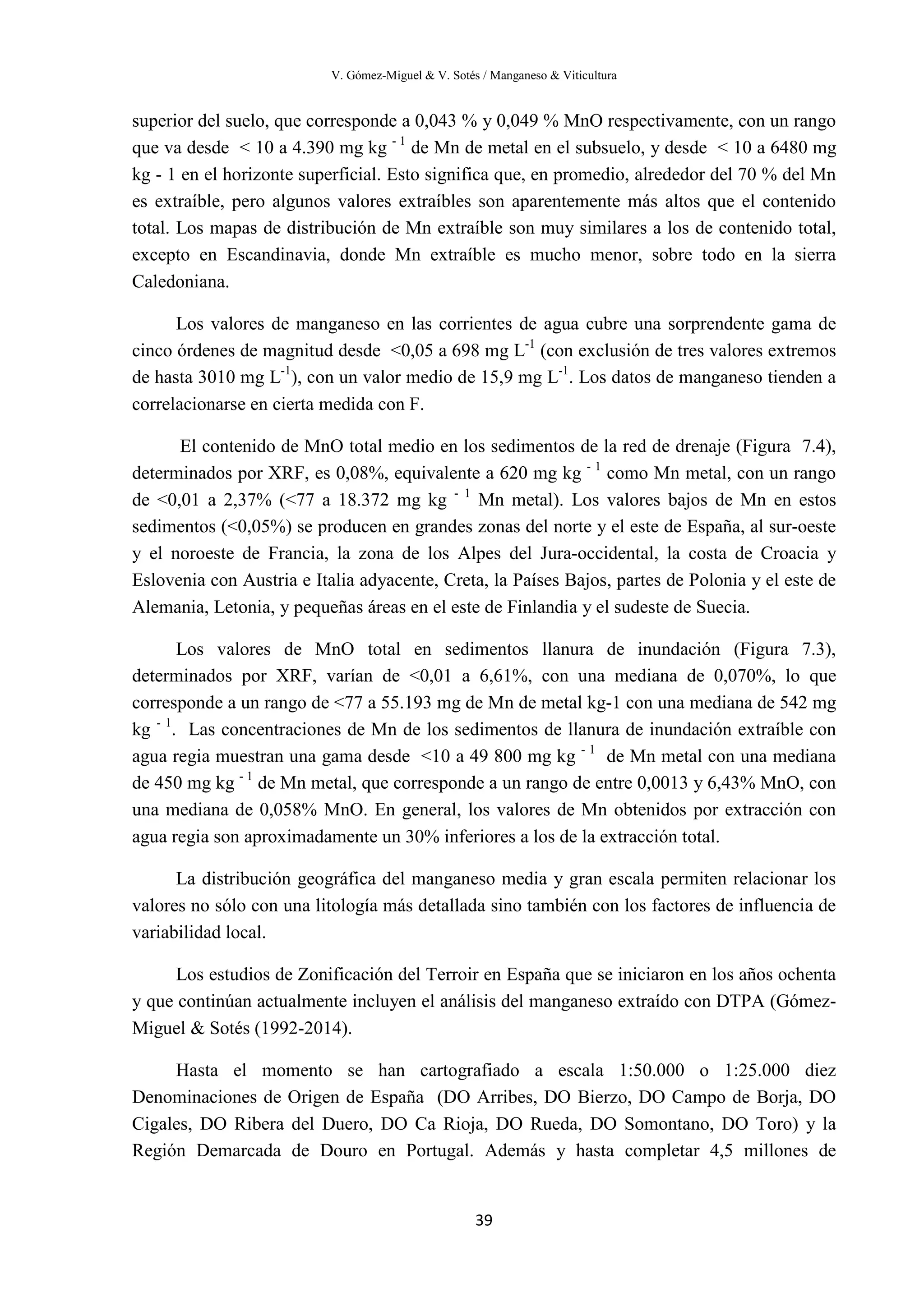 V. Gómez-Miguel & V. Sotés / Manganeso & Viticultura
39
superior del suelo, que corresponde a 0,043 % y 0,049 % MnO respectivamente, con un rango
que va desde < 10 a 4.390 mg kg - 1
de Mn de metal en el subsuelo, y desde < 10 a 6480 mg
kg - 1 en el horizonte superficial. Esto significa que, en promedio, alrededor del 70 % del Mn
es extraíble, pero algunos valores extraíbles son aparentemente más altos que el contenido
total. Los mapas de distribución de Mn extraíble son muy similares a los de contenido total,
excepto en Escandinavia, donde Mn extraíble es mucho menor, sobre todo en la sierra
Caledoniana.
Los valores de manganeso en las corrientes de agua cubre una sorprendente gama de
cinco órdenes de magnitud desde <0,05 a 698 mg L-1
(con exclusión de tres valores extremos
de hasta 3010 mg L-1
), con un valor medio de 15,9 mg L-1
. Los datos de manganeso tienden a
correlacionarse en cierta medida con F.
El contenido de MnO total medio en los sedimentos de la red de drenaje (Figura 7.4),
determinados por XRF, es 0,08%, equivalente a 620 mg kg - 1
como Mn metal, con un rango
de <0,01 a 2,37% (<77 a 18.372 mg kg - 1
Mn metal). Los valores bajos de Mn en estos
sedimentos (<0,05%) se producen en grandes zonas del norte y el este de España, al sur-oeste
y el noroeste de Francia, la zona de los Alpes del Jura-occidental, la costa de Croacia y
Eslovenia con Austria e Italia adyacente, Creta, la Países Bajos, partes de Polonia y el este de
Alemania, Letonia, y pequeñas áreas en el este de Finlandia y el sudeste de Suecia.
Los valores de MnO total en sedimentos llanura de inundación (Figura 7.3),
determinados por XRF, varían de <0,01 a 6,61%, con una mediana de 0,070%, lo que
corresponde a un rango de <77 a 55.193 mg de Mn de metal kg-1 con una mediana de 542 mg
kg - 1
. Las concentraciones de Mn de los sedimentos de llanura de inundación extraíble con
agua regia muestran una gama desde <10 a 49 800 mg kg - 1
de Mn metal con una mediana
de 450 mg kg - 1
de Mn metal, que corresponde a un rango de entre 0,0013 y 6,43% MnO, con
una mediana de 0,058% MnO. En general, los valores de Mn obtenidos por extracción con
agua regia son aproximadamente un 30% inferiores a los de la extracción total.
La distribución geográfica del manganeso media y gran escala permiten relacionar los
valores no sólo con una litología más detallada sino también con los factores de influencia de
variabilidad local.
Los estudios de Zonificación del Terroir en España que se iniciaron en los años ochenta
y que continúan actualmente incluyen el análisis del manganeso extraído con DTPA (Gómez-
Miguel & Sotés (1992-2014).
Hasta el momento se han cartografiado a escala 1:50.000 o 1:25.000 diez
Denominaciones de Origen de España (DO Arribes, DO Bierzo, DO Campo de Borja, DO
Cigales, DO Ribera del Duero, DO Ca Rioja, DO Rueda, DO Somontano, DO Toro) y la
Región Demarcada de Douro en Portugal. Además y hasta completar 4,5 millones de
 