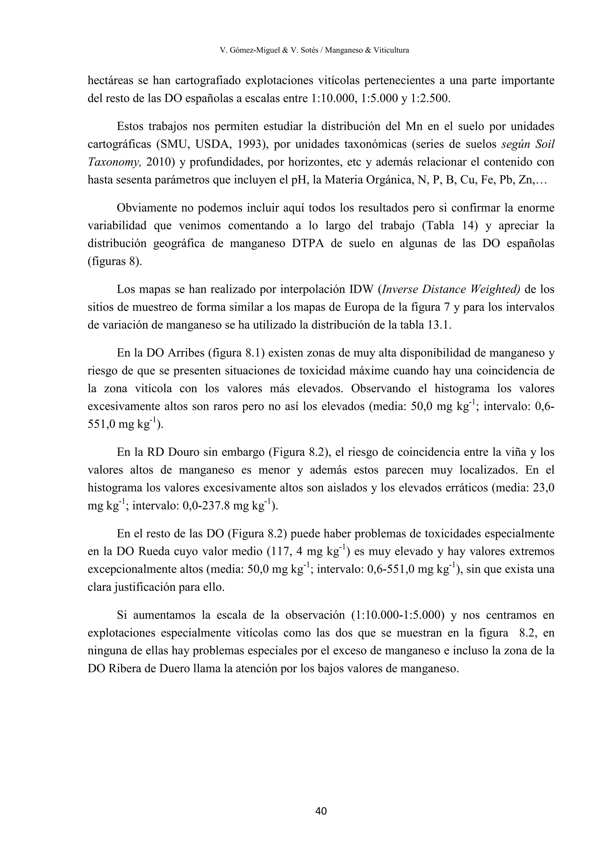 V. Gómez-Miguel & V. Sotés / Manganeso & Viticultura
40
hectáreas se han cartografiado explotaciones vitícolas pertenecientes a una parte importante
del resto de las DO españolas a escalas entre 1:10.000, 1:5.000 y 1:2.500.
Estos trabajos nos permiten estudiar la distribución del Mn en el suelo por unidades
cartográficas (SMU, USDA, 1993), por unidades taxonómicas (series de suelos según Soil
Taxonomy, 2010) y profundidades, por horizontes, etc y además relacionar el contenido con
hasta sesenta parámetros que incluyen el pH, la Materia Orgánica, N, P, B, Cu, Fe, Pb, Zn,…
Obviamente no podemos incluir aquí todos los resultados pero si confirmar la enorme
variabilidad que venimos comentando a lo largo del trabajo (Tabla 14) y apreciar la
distribución geográfica de manganeso DTPA de suelo en algunas de las DO españolas
(figuras 8).
Los mapas se han realizado por interpolación IDW (Inverse Distance Weighted) de los
sitios de muestreo de forma similar a los mapas de Europa de la figura 7 y para los intervalos
de variación de manganeso se ha utilizado la distribución de la tabla 13.1.
En la DO Arribes (figura 8.1) existen zonas de muy alta disponibilidad de manganeso y
riesgo de que se presenten situaciones de toxicidad máxime cuando hay una coincidencia de
la zona vitícola con los valores más elevados. Observando el histograma los valores
excesivamente altos son raros pero no así los elevados (media: 50,0 mg kg-1
; intervalo: 0,6-
551,0 mg kg-1
).
En la RD Douro sin embargo (Figura 8.2), el riesgo de coincidencia entre la viña y los
valores altos de manganeso es menor y además estos parecen muy localizados. En el
histograma los valores excesivamente altos son aislados y los elevados erráticos (media: 23,0
mg kg-1
; intervalo: 0,0-237.8 mg kg-1
).
En el resto de las DO (Figura 8.2) puede haber problemas de toxicidades especialmente
en la DO Rueda cuyo valor medio (117, 4 mg kg-1
) es muy elevado y hay valores extremos
excepcionalmente altos (media: 50,0 mg kg-1
; intervalo: 0,6-551,0 mg kg-1
), sin que exista una
clara justificación para ello.
Si aumentamos la escala de la observación (1:10.000-1:5.000) y nos centramos en
explotaciones especialmente vitícolas como las dos que se muestran en la figura 8.2, en
ninguna de ellas hay problemas especiales por el exceso de manganeso e incluso la zona de la
DO Ribera de Duero llama la atención por los bajos valores de manganeso.
 