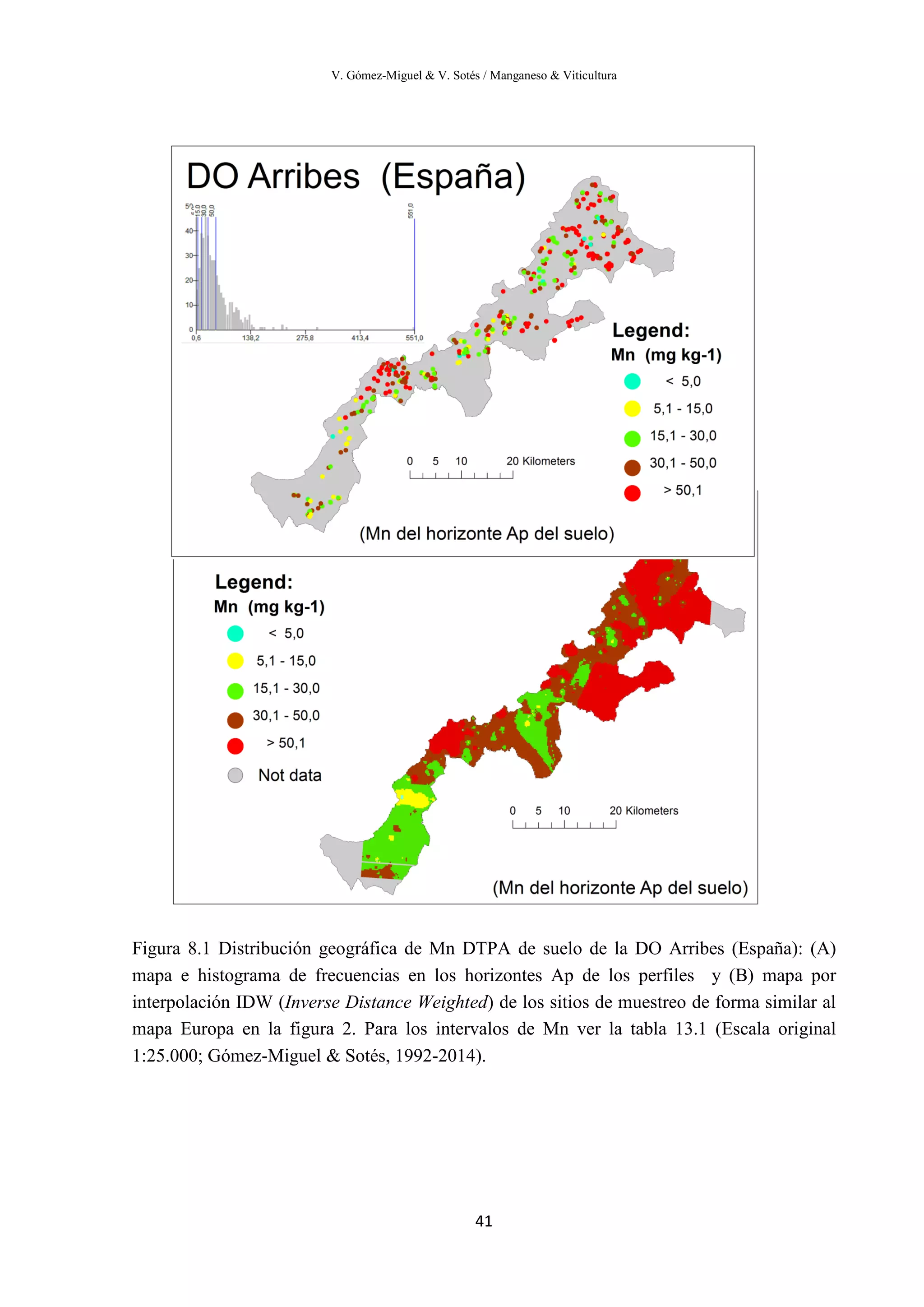 V. Gómez-Miguel & V. Sotés / Manganeso & Viticultura
41
Figura 8.1 Distribución geográfica de Mn DTPA de suelo de la DO Arribes (España): (A)
mapa e histograma de frecuencias en los horizontes Ap de los perfiles y (B) mapa por
interpolación IDW (Inverse Distance Weighted) de los sitios de muestreo de forma similar al
mapa Europa en la figura 2. Para los intervalos de Mn ver la tabla 13.1 (Escala original
1:25.000; Gómez-Miguel & Sotés, 1992-2014).
 