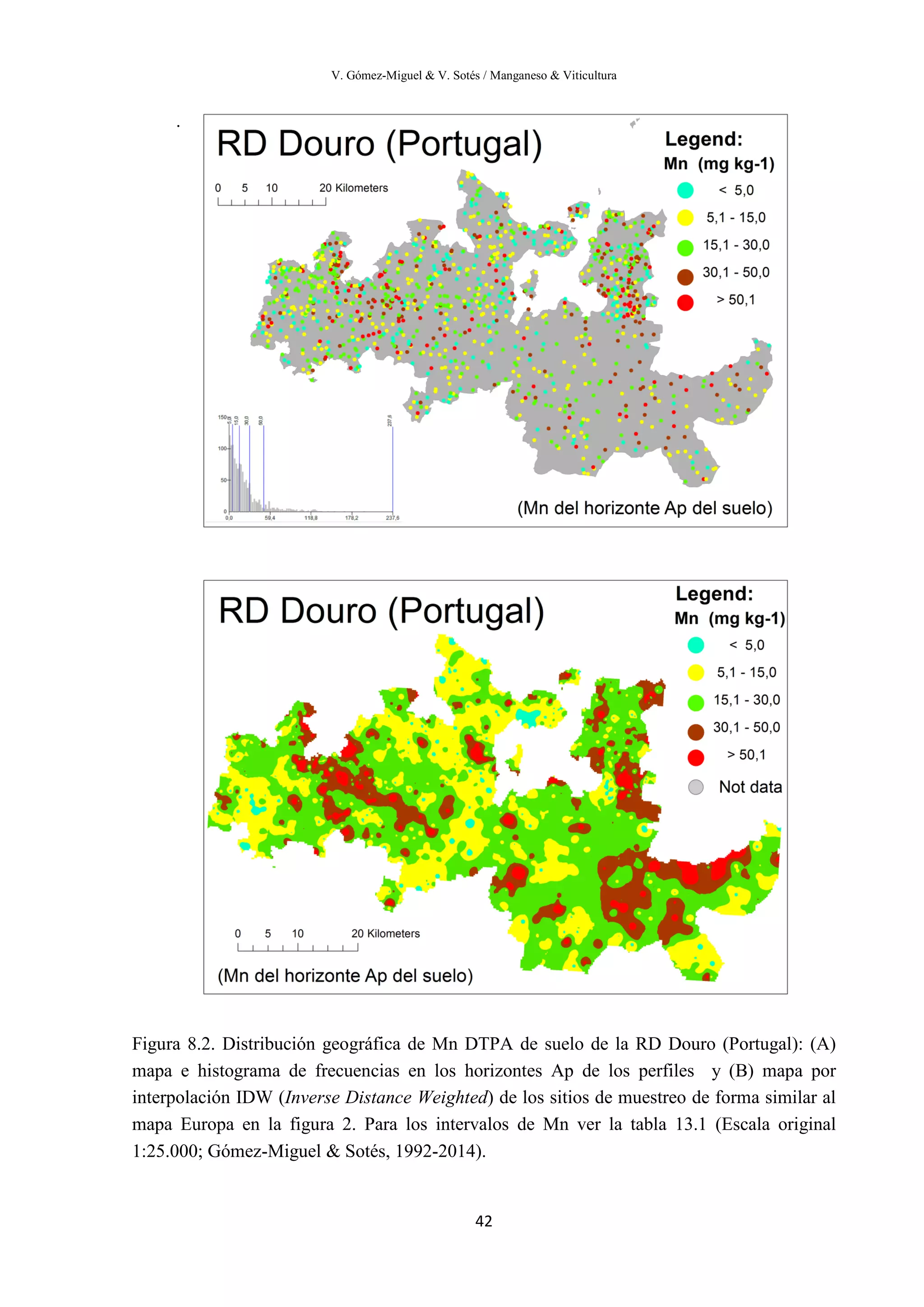 V. Gómez-Miguel & V. Sotés / Manganeso & Viticultura
42
.
Figura 8.2. Distribución geográfica de Mn DTPA de suelo de la RD Douro (Portugal): (A)
mapa e histograma de frecuencias en los horizontes Ap de los perfiles y (B) mapa por
interpolación IDW (Inverse Distance Weighted) de los sitios de muestreo de forma similar al
mapa Europa en la figura 2. Para los intervalos de Mn ver la tabla 13.1 (Escala original
1:25.000; Gómez-Miguel & Sotés, 1992-2014).
 