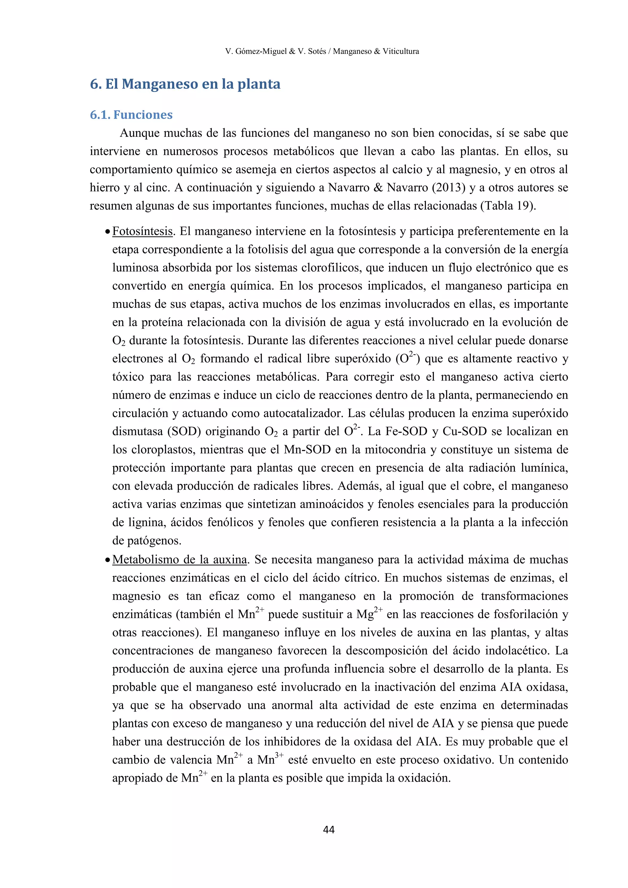 V. Gómez-Miguel & V. Sotés / Manganeso & Viticultura
44
6. El Manganeso en la planta
6.1. Funciones
Aunque muchas de las funciones del manganeso no son bien conocidas, sí se sabe que
interviene en numerosos procesos metabólicos que llevan a cabo las plantas. En ellos, su
comportamiento químico se asemeja en ciertos aspectos al calcio y al magnesio, y en otros al
hierro y al cinc. A continuación y siguiendo a Navarro & Navarro (2013) y a otros autores se
resumen algunas de sus importantes funciones, muchas de ellas relacionadas (Tabla 19).
•Fotosíntesis
•
. El manganeso interviene en la fotosíntesis y participa preferentemente en la
etapa correspondiente a la fotolisis del agua que corresponde a la conversión de la energía
luminosa absorbida por los sistemas clorofilicos, que inducen un flujo electrónico que es
convertido en energía química. En los procesos implicados, el manganeso participa en
muchas de sus etapas, activa muchos de los enzimas involucrados en ellas, es importante
en la proteína relacionada con la división de agua y está involucrado en la evolución de
O2 durante la fotosíntesis. Durante las diferentes reacciones a nivel celular puede donarse
electrones al O2 formando el radical libre superóxido (O2-
) que es altamente reactivo y
tóxico para las reacciones metabólicas. Para corregir esto el manganeso activa cierto
número de enzimas e induce un ciclo de reacciones dentro de la planta, permaneciendo en
circulación y actuando como autocatalizador. Las células producen la enzima superóxido
dismutasa (SOD) originando O2 a partir del O2-
. La Fe-SOD y Cu-SOD se localizan en
los cloroplastos, mientras que el Mn-SOD en la mitocondria y constituye un sistema de
protección importante para plantas que crecen en presencia de alta radiación lumínica,
con elevada producción de radicales libres. Además, al igual que el cobre, el manganeso
activa varias enzimas que sintetizan aminoácidos y fenoles esenciales para la producción
de lignina, ácidos fenólicos y fenoles que confieren resistencia a la planta a la infección
de patógenos.
Metabolismo de la auxina. Se necesita manganeso para la actividad máxima de muchas
reacciones enzimáticas en el ciclo del ácido cítrico. En muchos sistemas de enzimas, el
magnesio es tan eficaz como el manganeso en la promoción de transformaciones
enzimáticas (también el Mn2+
puede sustituir a Mg2+
en las reacciones de fosforilación y
otras reacciones). El manganeso influye en los niveles de auxina en las plantas, y altas
concentraciones de manganeso favorecen la descomposición del ácido indolacético. La
producción de auxina ejerce una profunda influencia sobre el desarrollo de la planta. Es
probable que el manganeso esté involucrado en la inactivación del enzima AIA oxidasa,
ya que se ha observado una anormal alta actividad de este enzima en determinadas
plantas con exceso de manganeso y una reducción del nivel de AIA y se piensa que puede
haber una destrucción de los inhibidores de la oxidasa del AIA. Es muy probable que el
cambio de valencia Mn2+
a Mn3+
esté envuelto en este proceso oxidativo. Un contenido
apropiado de Mn2+
en la planta es posible que impida la oxidación.
 