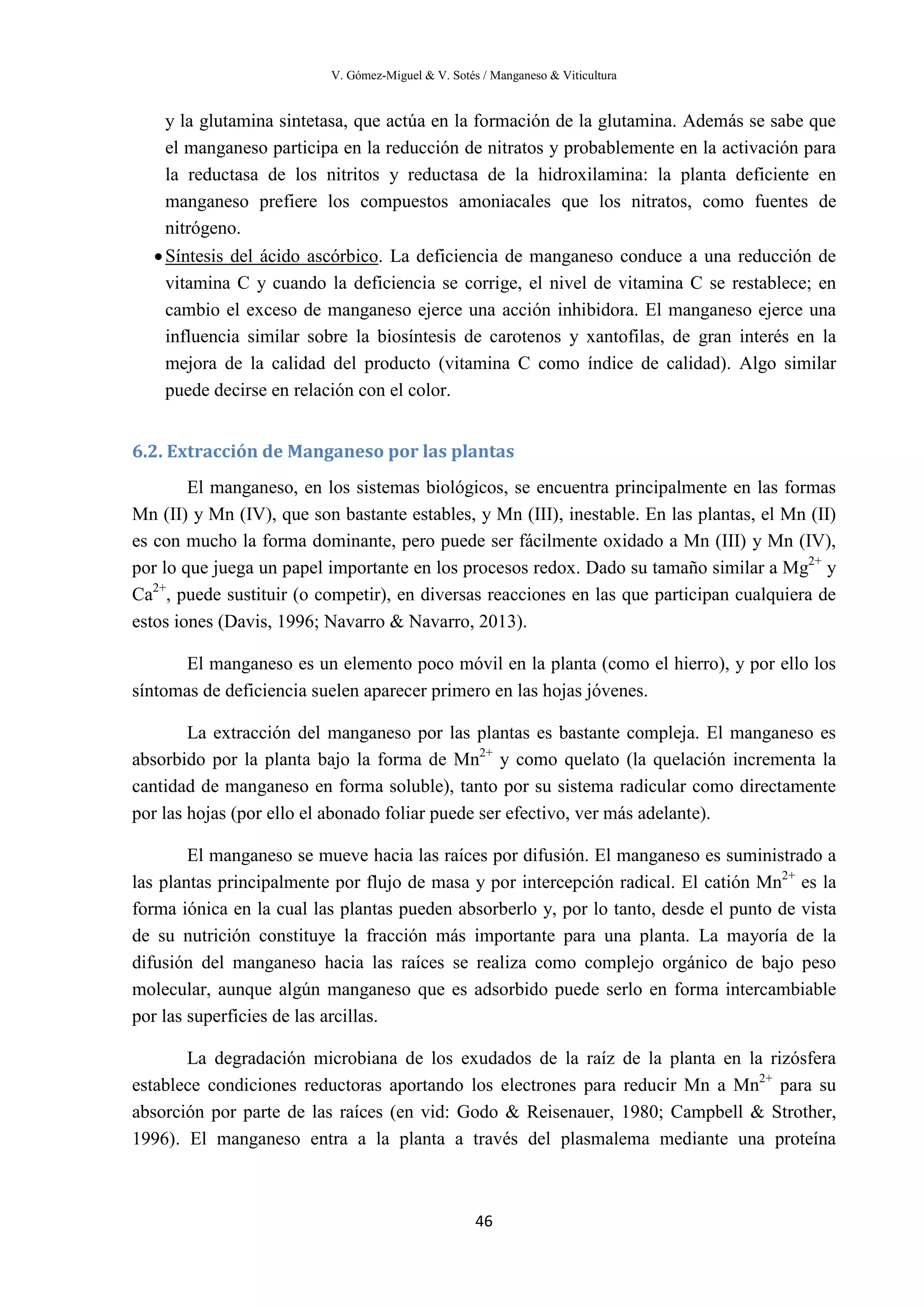 V. Gómez-Miguel & V. Sotés / Manganeso & Viticultura
46
y la glutamina sintetasa, que actúa en la formación de la glutamina. Además se sabe que
el manganeso participa en la reducción de nitratos y probablemente en la activación para
la reductasa de los nitritos y reductasa de la hidroxilamina: la planta deficiente en
manganeso prefiere los compuestos amoniacales que los nitratos, como fuentes de
nitrógeno.
•Síntesis del ácido ascórbico. La deficiencia de manganeso conduce a una reducción de
vitamina C y cuando la deficiencia se corrige, el nivel de vitamina C se restablece; en
cambio el exceso de manganeso ejerce una acción inhibidora. El manganeso ejerce una
influencia similar sobre la biosíntesis de carotenos y xantofilas, de gran interés en la
mejora de la calidad del producto (vitamina C como índice de calidad). Algo similar
puede decirse en relación con el color.
6.2. Extracción de Manganeso por las plantas
El manganeso, en los sistemas biológicos, se encuentra principalmente en las formas
Mn (II) y Mn (IV), que son bastante estables, y Mn (III), inestable. En las plantas, el Mn (II)
es con mucho la forma dominante, pero puede ser fácilmente oxidado a Mn (III) y Mn (IV),
por lo que juega un papel importante en los procesos redox. Dado su tamaño similar a Mg2+
y
Ca2+
, puede sustituir (o competir), en diversas reacciones en las que participan cualquiera de
estos iones (Davis, 1996; Navarro & Navarro, 2013).
El manganeso es un elemento poco móvil en la planta (como el hierro), y por ello los
síntomas de deficiencia suelen aparecer primero en las hojas jóvenes.
La extracción del manganeso por las plantas es bastante compleja. El manganeso es
absorbido por la planta bajo la forma de Mn2+
y como quelato (la quelación incrementa la
cantidad de manganeso en forma soluble), tanto por su sistema radicular como directamente
por las hojas (por ello el abonado foliar puede ser efectivo, ver más adelante).
El manganeso se mueve hacia las raíces por difusión. El manganeso es suministrado a
las plantas principalmente por flujo de masa y por intercepción radical. El catión Mn2+
es la
forma iónica en la cual las plantas pueden absorberlo y, por lo tanto, desde el punto de vista
de su nutrición constituye la fracción más importante para una planta. La mayoría de la
difusión del manganeso hacia las raíces se realiza como complejo orgánico de bajo peso
molecular, aunque algún manganeso que es adsorbido puede serlo en forma intercambiable
por las superficies de las arcillas.
La degradación microbiana de los exudados de la raíz de la planta en la rizósfera
establece condiciones reductoras aportando los electrones para reducir Mn a Mn2+
para su
absorción por parte de las raíces (en vid: Godo & Reisenauer, 1980; Campbell & Strother,
1996). El manganeso entra a la planta a través del plasmalema mediante una proteína
 