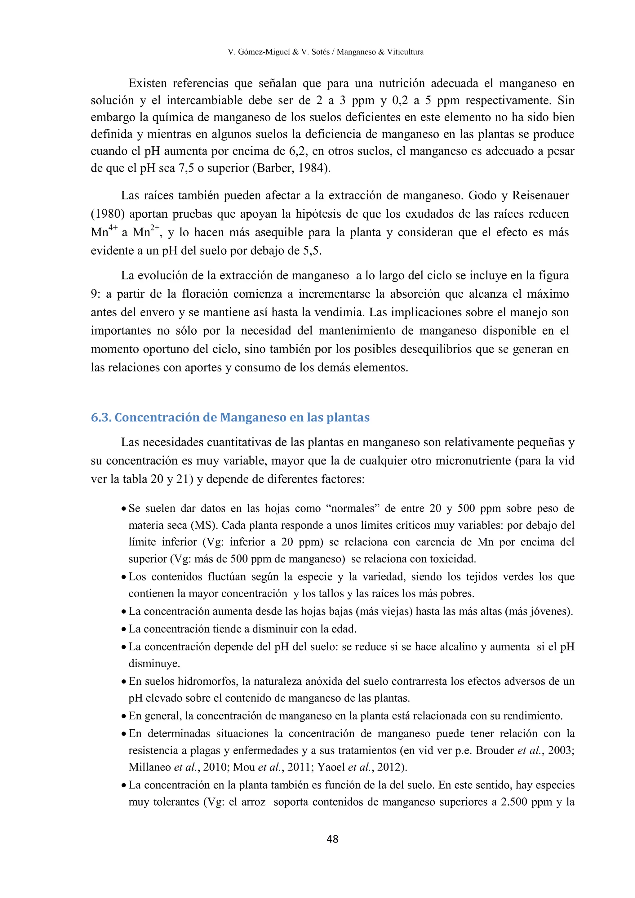 V. Gómez-Miguel & V. Sotés / Manganeso & Viticultura
48
Existen referencias que señalan que para una nutrición adecuada el manganeso en
solución y el intercambiable debe ser de 2 a 3 ppm y 0,2 a 5 ppm respectivamente. Sin
embargo la química de manganeso de los suelos deficientes en este elemento no ha sido bien
definida y mientras en algunos suelos la deficiencia de manganeso en las plantas se produce
cuando el pH aumenta por encima de 6,2, en otros suelos, el manganeso es adecuado a pesar
de que el pH sea 7,5 o superior (Barber, 1984).
Las raíces también pueden afectar a la extracción de manganeso. Godo y Reisenauer
(1980) aportan pruebas que apoyan la hipótesis de que los exudados de las raíces reducen
Mn4+
a Mn2+
, y lo hacen más asequible para la planta y consideran que el efecto es más
evidente a un pH del suelo por debajo de 5,5.
La evolución de la extracción de manganeso a lo largo del ciclo se incluye en la figura
9: a partir de la floración comienza a incrementarse la absorción que alcanza el máximo
antes del envero y se mantiene así hasta la vendimia. Las implicaciones sobre el manejo son
importantes no sólo por la necesidad del mantenimiento de manganeso disponible en el
momento oportuno del ciclo, sino también por los posibles desequilibrios que se generan en
las relaciones con aportes y consumo de los demás elementos.
6.3. Concentración de Manganeso en las plantas
Las necesidades cuantitativas de las plantas en manganeso son relativamente pequeñas y
su concentración es muy variable, mayor que la de cualquier otro micronutriente (para la vid
ver la tabla 20 y 21) y depende de diferentes factores:
• Se suelen dar datos en las hojas como “normales” de entre 20 y 500 ppm sobre peso de
materia seca (MS). Cada planta responde a unos límites críticos muy variables: por debajo del
límite inferior (Vg: inferior a 20 ppm) se relaciona con carencia de Mn por encima del
superior (Vg: más de 500 ppm de manganeso) se relaciona con toxicidad.
• Los contenidos fluctúan según la especie y la variedad, siendo los tejidos verdes los que
contienen la mayor concentración y los tallos y las raíces los más pobres.
• La concentración aumenta desde las hojas bajas (más viejas) hasta las más altas (más jóvenes).
• La concentración tiende a disminuir con la edad.
• La concentración depende del pH del suelo: se reduce si se hace alcalino y aumenta si el pH
disminuye.
• En suelos hidromorfos, la naturaleza anóxida del suelo contrarresta los efectos adversos de un
pH elevado sobre el contenido de manganeso de las plantas.
• En general, la concentración de manganeso en la planta está relacionada con su rendimiento.
• En determinadas situaciones la concentración de manganeso puede tener relación con la
resistencia a plagas y enfermedades y a sus tratamientos (en vid ver p.e. Brouder et al., 2003;
Millaneo et al., 2010; Mou et al., 2011; Yaoel et al., 2012).
• La concentración en la planta también es función de la del suelo. En este sentido, hay especies
muy tolerantes (Vg: el arroz soporta contenidos de manganeso superiores a 2.500 ppm y la
 
