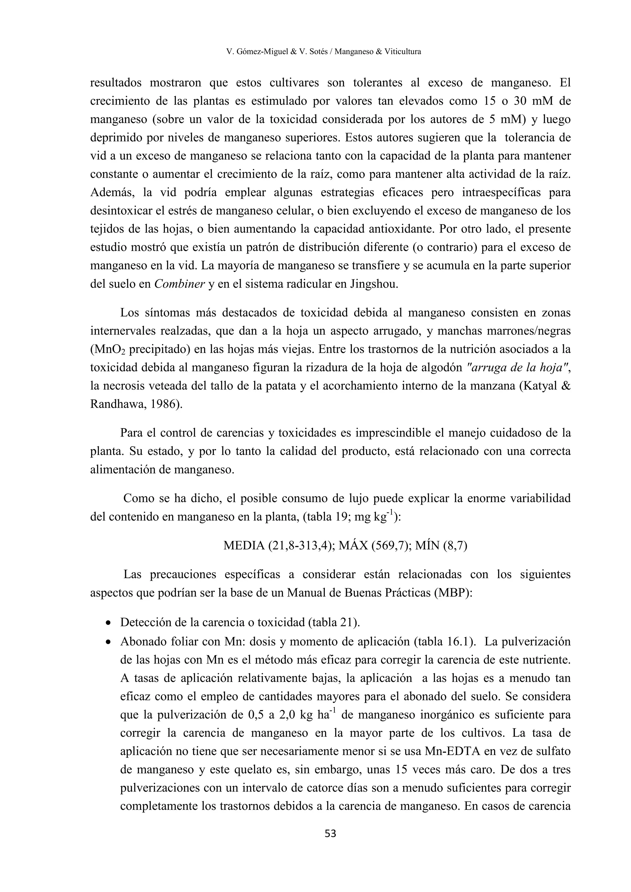 V. Gómez-Miguel & V. Sotés / Manganeso & Viticultura
53
resultados mostraron que estos cultivares son tolerantes al exceso de manganeso. El
crecimiento de las plantas es estimulado por valores tan elevados como 15 o 30 mM de
manganeso (sobre un valor de la toxicidad considerada por los autores de 5 mM) y luego
deprimido por niveles de manganeso superiores. Estos autores sugieren que la tolerancia de
vid a un exceso de manganeso se relaciona tanto con la capacidad de la planta para mantener
constante o aumentar el crecimiento de la raíz, como para mantener alta actividad de la raíz.
Además, la vid podría emplear algunas estrategias eficaces pero intraespecíficas para
desintoxicar el estrés de manganeso celular, o bien excluyendo el exceso de manganeso de los
tejidos de las hojas, o bien aumentando la capacidad antioxidante. Por otro lado, el presente
estudio mostró que existía un patrón de distribución diferente (o contrario) para el exceso de
manganeso en la vid. La mayoría de manganeso se transfiere y se acumula en la parte superior
del suelo en Combiner y en el sistema radicular en Jingshou.
Los síntomas más destacados de toxicidad debida al manganeso consisten en zonas
internervales realzadas, que dan a la hoja un aspecto arrugado, y manchas marrones/negras
(MnO2 precipitado) en las hojas más viejas. Entre los trastornos de la nutrición asociados a la
toxicidad debida al manganeso figuran la rizadura de la hoja de algodón "arruga de la hoja",
la necrosis veteada del tallo de la patata y el acorchamiento interno de la manzana (Katyal &
Randhawa, 1986).
Para el control de carencias y toxicidades es imprescindible el manejo cuidadoso de la
planta. Su estado, y por lo tanto la calidad del producto, está relacionado con una correcta
alimentación de manganeso.
Como se ha dicho, el posible consumo de lujo puede explicar la enorme variabilidad
del contenido en manganeso en la planta, (tabla 19; mg kg-1
):
MEDIA (21,8-313,4); MÁX (569,7); MÍN (8,7)
Las precauciones específicas a considerar están relacionadas con los siguientes
aspectos que podrían ser la base de un Manual de Buenas Prácticas (MBP):
• Detección de la carencia o toxicidad (tabla 21).
• Abonado foliar con Mn: dosis y momento de aplicación (tabla 16.1). La pulverización
de las hojas con Mn es el método más eficaz para corregir la carencia de este nutriente.
A tasas de aplicación relativamente bajas, la aplicación a las hojas es a menudo tan
eficaz como el empleo de cantidades mayores para el abonado del suelo. Se considera
que la pulverización de 0,5 a 2,0 kg ha-1
de manganeso inorgánico es suficiente para
corregir la carencia de manganeso en la mayor parte de los cultivos. La tasa de
aplicación no tiene que ser necesariamente menor si se usa Mn-EDTA en vez de sulfato
de manganeso y este quelato es, sin embargo, unas 15 veces más caro. De dos a tres
pulverizaciones con un intervalo de catorce días son a menudo suficientes para corregir
completamente los trastornos debidos a la carencia de manganeso. En casos de carencia
 