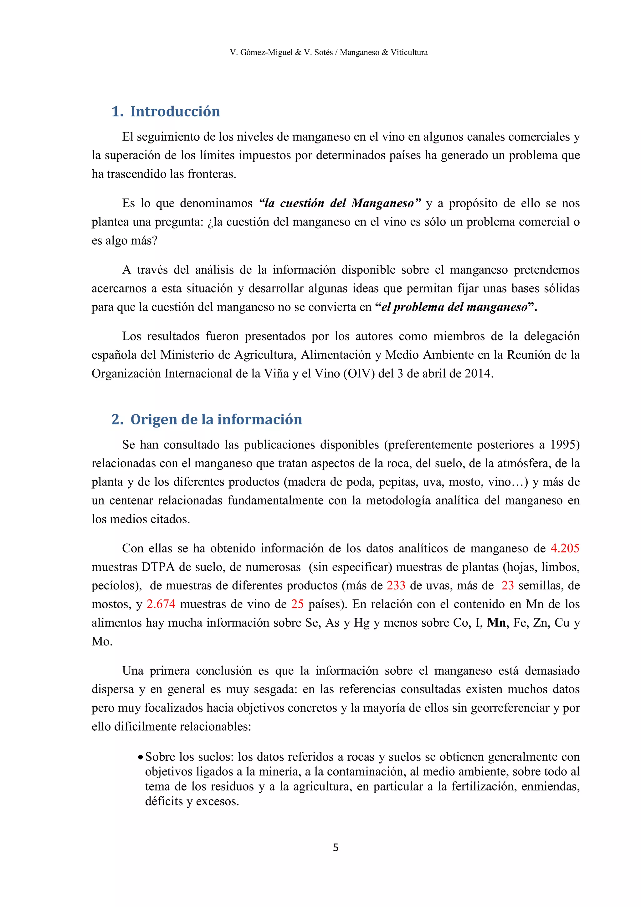 V. Gómez-Miguel & V. Sotés / Manganeso & Viticultura
5
1. Introducción
El seguimiento de los niveles de manganeso en el vino en algunos canales comerciales y
la superación de los límites impuestos por determinados países ha generado un problema que
ha trascendido las fronteras.
Es lo que denominamos “la cuestión del Manganeso” y a propósito de ello se nos
plantea una pregunta: ¿la cuestión del manganeso en el vino es sólo un problema comercial o
es algo más?
A través del análisis de la información disponible sobre el manganeso pretendemos
acercarnos a esta situación y desarrollar algunas ideas que permitan fijar unas bases sólidas
para que la cuestión del manganeso no se convierta en “el problema del manganeso”.
Los resultados fueron presentados por los autores como miembros de la delegación
española del Ministerio de Agricultura, Alimentación y Medio Ambiente en la Reunión de la
Organización Internacional de la Viña y el Vino (OIV) del 3 de abril de 2014.
2. Origen de la información
Se han consultado las publicaciones disponibles (preferentemente posteriores a 1995)
relacionadas con el manganeso que tratan aspectos de la roca, del suelo, de la atmósfera, de la
planta y de los diferentes productos (madera de poda, pepitas, uva, mosto, vino…) y más de
un centenar relacionadas fundamentalmente con la metodología analítica del manganeso en
los medios citados.
Con ellas se ha obtenido información de los datos analíticos de manganeso de 4.205
muestras DTPA de suelo, de numerosas (sin especificar) muestras de plantas (hojas, limbos,
pecíolos), de muestras de diferentes productos (más de 233 de uvas, más de 23 semillas, de
mostos, y 2.674 muestras de vino de 25 países). En relación con el contenido en Mn de los
alimentos hay mucha información sobre Se, As y Hg y menos sobre Co, I, Mn, Fe, Zn, Cu y
Mo.
Una primera conclusión es que la información sobre el manganeso está demasiado
dispersa y en general es muy sesgada: en las referencias consultadas existen muchos datos
pero muy focalizados hacia objetivos concretos y la mayoría de ellos sin georreferenciar y por
ello difícilmente relacionables:
•Sobre los suelos: los datos referidos a rocas y suelos se obtienen generalmente con
objetivos ligados a la minería, a la contaminación, al medio ambiente, sobre todo al
tema de los residuos y a la agricultura, en particular a la fertilización, enmiendas,
déficits y excesos.
 