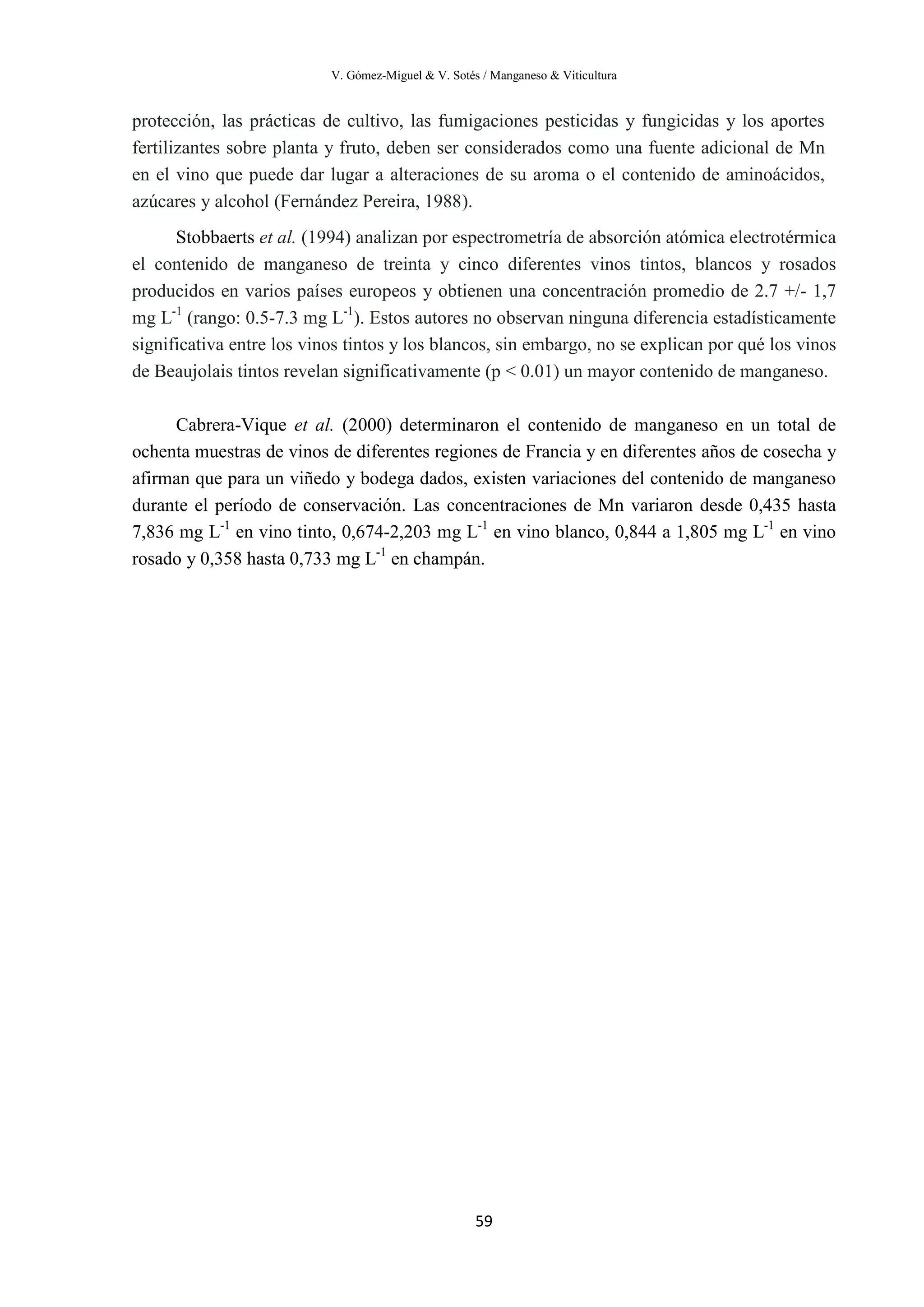 V. Gómez-Miguel & V. Sotés / Manganeso & Viticultura
59
protección, las prácticas de cultivo, las fumigaciones pesticidas y fungicidas y los aportes
fertilizantes sobre planta y fruto, deben ser considerados como una fuente adicional de Mn
en el vino que puede dar lugar a alteraciones de su aroma o el contenido de aminoácidos,
azúcares y alcohol (Fernández Pereira, 1988).
Stobbaerts et al. (1994) analizan por espectrometría de absorción atómica electrotérmica
el contenido de manganeso de treinta y cinco diferentes vinos tintos, blancos y rosados
producidos en varios países europeos y obtienen una concentración promedio de 2.7 +/- 1,7
mg L-1
(rango: 0.5-7.3 mg L-1
). Estos autores no observan ninguna diferencia estadísticamente
significativa entre los vinos tintos y los blancos, sin embargo, no se explican por qué los vinos
de Beaujolais tintos revelan significativamente (p < 0.01) un mayor contenido de manganeso.
Cabrera-Vique et al. (2000) determinaron el contenido de manganeso en un total de
ochenta muestras de vinos de diferentes regiones de Francia y en diferentes años de cosecha y
afirman que para un viñedo y bodega dados, existen variaciones del contenido de manganeso
durante el período de conservación. Las concentraciones de Mn variaron desde 0,435 hasta
7,836 mg L-1
en vino tinto, 0,674-2,203 mg L-1
en vino blanco, 0,844 a 1,805 mg L-1
en vino
rosado y 0,358 hasta 0,733 mg L-1
en champán.
 