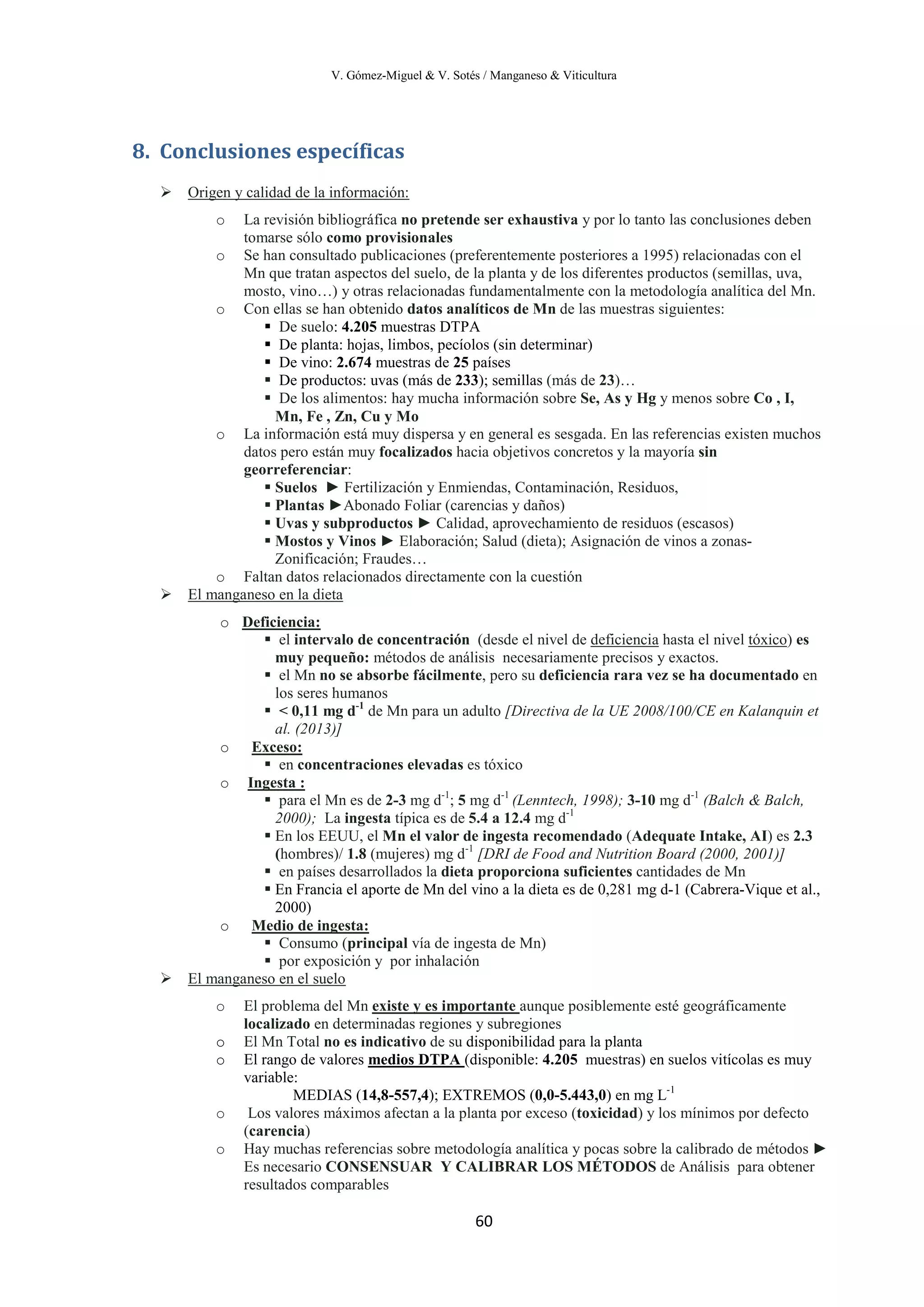 V. Gómez-Miguel & V. Sotés / Manganeso & Viticultura
60
8. Conclusiones específicas

o La revisión bibliográfica no pretende ser exhaustiva y por lo tanto las conclusiones deben
tomarse sólo como provisionales
Origen y calidad de la información:
o Se han consultado publicaciones (preferentemente posteriores a 1995) relacionadas con el
Mn que tratan aspectos del suelo, de la planta y de los diferentes productos (semillas, uva,
mosto, vino…) y otras relacionadas fundamentalmente con la metodología analítica del Mn.
o Con ellas se han obtenido datos analíticos de Mn de las muestras siguientes:
 De suelo: 4.205 muestras DTPA
 De planta: hojas, limbos, pecíolos (sin determinar)
 De vino: 2.674 muestras de 25 países
 De productos: uvas (más de 233); semillas (más de 23)…
 De los alimentos: hay mucha información sobre Se, As y Hg y menos sobre Co , I,
Mn, Fe , Zn, Cu y Mo
o La información está muy dispersa y en general es sesgada. En las referencias existen muchos
datos pero están muy focalizados hacia objetivos concretos y la mayoría sin
georreferenciar:
 Suelos ► Fertilización y Enmiendas, Contaminación, Residuos,
 Plantas ►Abonado Foliar (carencias y daños)
 Uvas y subproductos ► Calidad, aprovechamiento de residuos (escasos)
 Mostos y Vinos ► Elaboración; Salud (dieta); Asignación de vinos a zonas-
Zonificación; Fraudes…
o Faltan datos relacionados directamente con la cuestión

o
El manganeso en la dieta
 el intervalo de concentración (desde el nivel de
Deficiencia:
deficiencia hasta el nivel tóxico
 el Mn no se absorbe fácilmente, pero su deficiencia rara vez se ha documentado en
los seres humanos
) es
muy pequeño: métodos de análisis necesariamente precisos y exactos.
 < 0,11 mg d-1
de Mn para un adulto [Directiva de la UE 2008/100/CE en Kalanquin et
al. (2013)]
o
 en concentraciones elevadas es tóxico
Exceso:
o
 para el Mn es de 2-3 mg d-1
; 5 mg d-1
(Lenntech, 1998); 3-10 mg d-1
(Balch & Balch,
2000); La ingesta típica es de 5.4 a 12.4 mg d-1
Ingesta :
 En los EEUU, el Mn el valor de ingesta recomendado (Adequate Intake, AI) es 2.3
(hombres)/ 1.8 (mujeres) mg d-1
[DRI de Food and Nutrition Board (2000, 2001)]
 en países desarrollados la dieta proporciona suficientes cantidades de Mn
 En Francia el aporte de Mn del vino a la dieta es de 0,281 mg d-1 (Cabrera-Vique et al.,
2000)
o
 Consumo (principal vía de ingesta de Mn)
Medio de ingesta:
 por exposición y por inhalación

o El problema del Mn
El manganeso en el suelo
existe y es importante
o El Mn Total no es indicativo de su disponibilidad para la planta
aunque posiblemente esté geográficamente
localizado en determinadas regiones y subregiones
o El rango de valores medios DTPA
MEDIAS (14,8-557,4); EXTREMOS (0,0-5.443,0) en mg L-1
(disponible: 4.205 muestras) en suelos vitícolas es muy
variable:
o Los valores máximos afectan a la planta por exceso (toxicidad) y los mínimos por defecto
(carencia)
o Hay muchas referencias sobre metodología analítica y pocas sobre la calibrado de métodos ►
Es necesario CONSENSUAR Y CALIBRAR LOS MÉTODOS de Análisis para obtener
resultados comparables
 