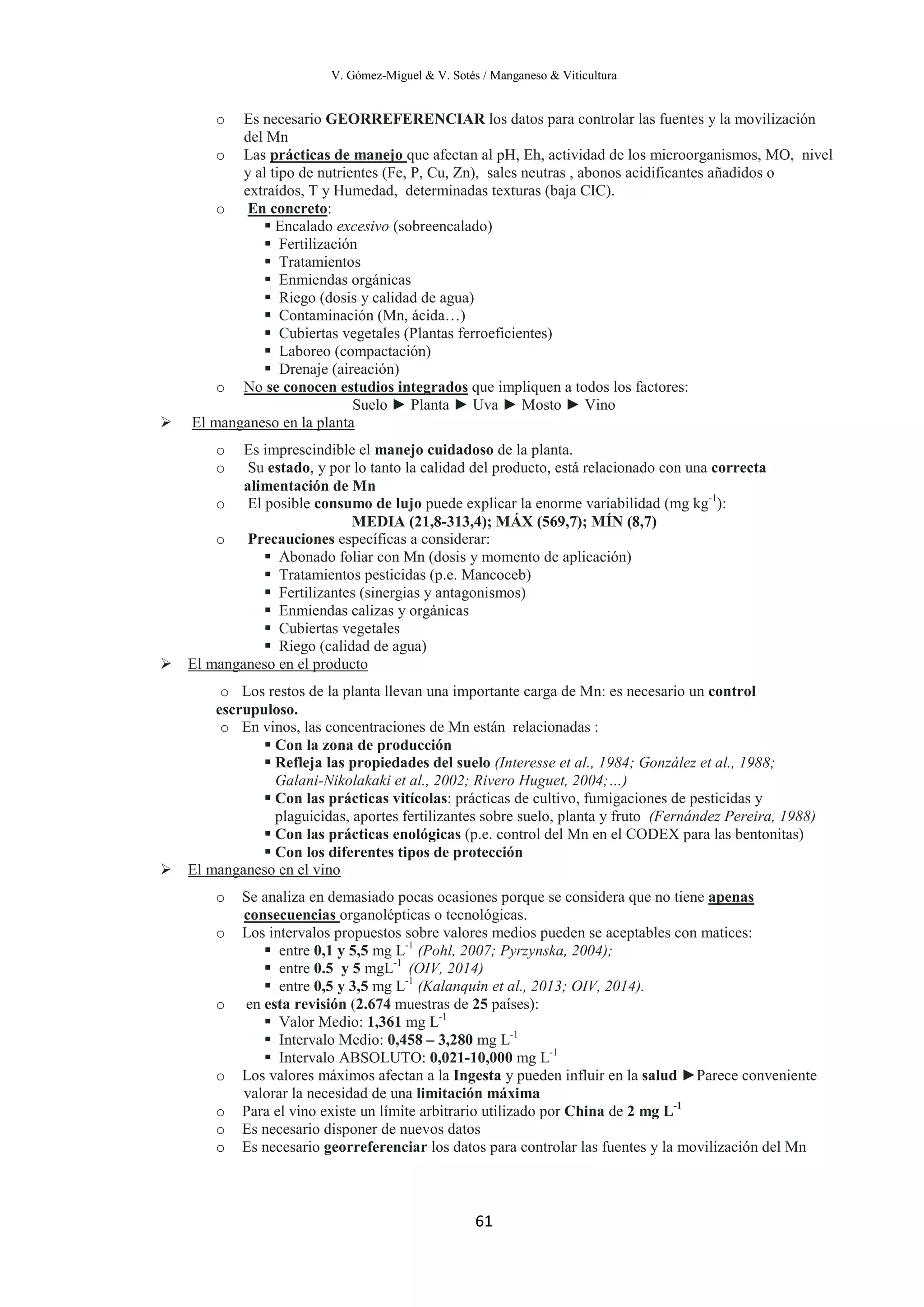 V. Gómez-Miguel & V. Sotés / Manganeso & Viticultura
61
o Es necesario GEORREFERENCIAR los datos para controlar las fuentes y la movilización
del Mn
o Las prácticas de manejo
o
que afectan al pH, Eh, actividad de los microorganismos, MO, nivel
y al tipo de nutrientes (Fe, P, Cu, Zn), sales neutras , abonos acidificantes añadidos o
extraídos, T y Humedad, determinadas texturas (baja CIC).
En concreto
 Encalado excesivo (sobreencalado)
:
 Fertilización
 Tratamientos
 Enmiendas orgánicas
 Riego (dosis y calidad de agua)
 Contaminación (Mn, ácida…)
 Cubiertas vegetales (Plantas ferroeficientes)
 Laboreo (compactación)
 Drenaje (aireación)
o No se conocen estudios integrados
Suelo ► Planta ► Uva ► Mosto ► Vino
que impliquen a todos los factores:

o Es imprescindible el manejo cuidadoso de la planta.
El manganeso en la planta
o Su estado, y por lo tanto la calidad del producto, está relacionado con una correcta
alimentación de Mn
o El posible consumo de lujo puede explicar la enorme variabilidad (mg kg-1
):
MEDIA (21,8-313,4); MÁX (569,7); MÍN (8,7)
o Precauciones específicas a considerar:
 Abonado foliar con Mn (dosis y momento de aplicación)
 Tratamientos pesticidas (p.e. Mancoceb)
 Fertilizantes (sinergias y antagonismos)
 Enmiendas calizas y orgánicas
 Cubiertas vegetales
 Riego (calidad de agua)

o Los restos de la planta llevan una importante carga de Mn: es necesario un control
escrupuloso.
El manganeso en el producto
o En vinos, las concentraciones de Mn están relacionadas :
 Con la zona de producción
 Refleja las propiedades del suelo (Interesse et al., 1984; González et al., 1988;
Galani-Nikolakaki et al., 2002; Rivero Huguet, 2004;…)
 Con las prácticas vitícolas: prácticas de cultivo, fumigaciones de pesticidas y
plaguicidas, aportes fertilizantes sobre suelo, planta y fruto (Fernández Pereira, 1988)
 Con las prácticas enológicas (p.e. control del Mn en el CODEX para las bentonitas)
 Con los diferentes tipos de protección

o Se analiza en demasiado pocas ocasiones porque se considera que no tiene
El manganeso en el vino
apenas
consecuencias
o Los intervalos propuestos sobre valores medios pueden se aceptables con matices:
organolépticas o tecnológicas.
 entre 0,1 y 5,5 mg L-1
(Pohl, 2007; Pyrzynska, 2004);
 entre 0.5 y 5 mgL-1
(OIV, 2014)
 entre 0,5 y 3,5 mg L-1
(Kalanquin et al., 2013; OIV, 2014).
o en esta revisión (2.674 muestras de 25 países):
 Valor Medio: 1,361 mg L-1
 Intervalo Medio: 0,458 – 3,280 mg L-1
 Intervalo ABSOLUTO: 0,021-10,000 mg L-1
o Los valores máximos afectan a la Ingesta y pueden influir en la salud ►Parece conveniente
valorar la necesidad de una limitación máxima
o Para el vino existe un límite arbitrario utilizado por China de 2 mg L-1
o Es necesario disponer de nuevos datos
o Es necesario georreferenciar los datos para controlar las fuentes y la movilización del Mn
 