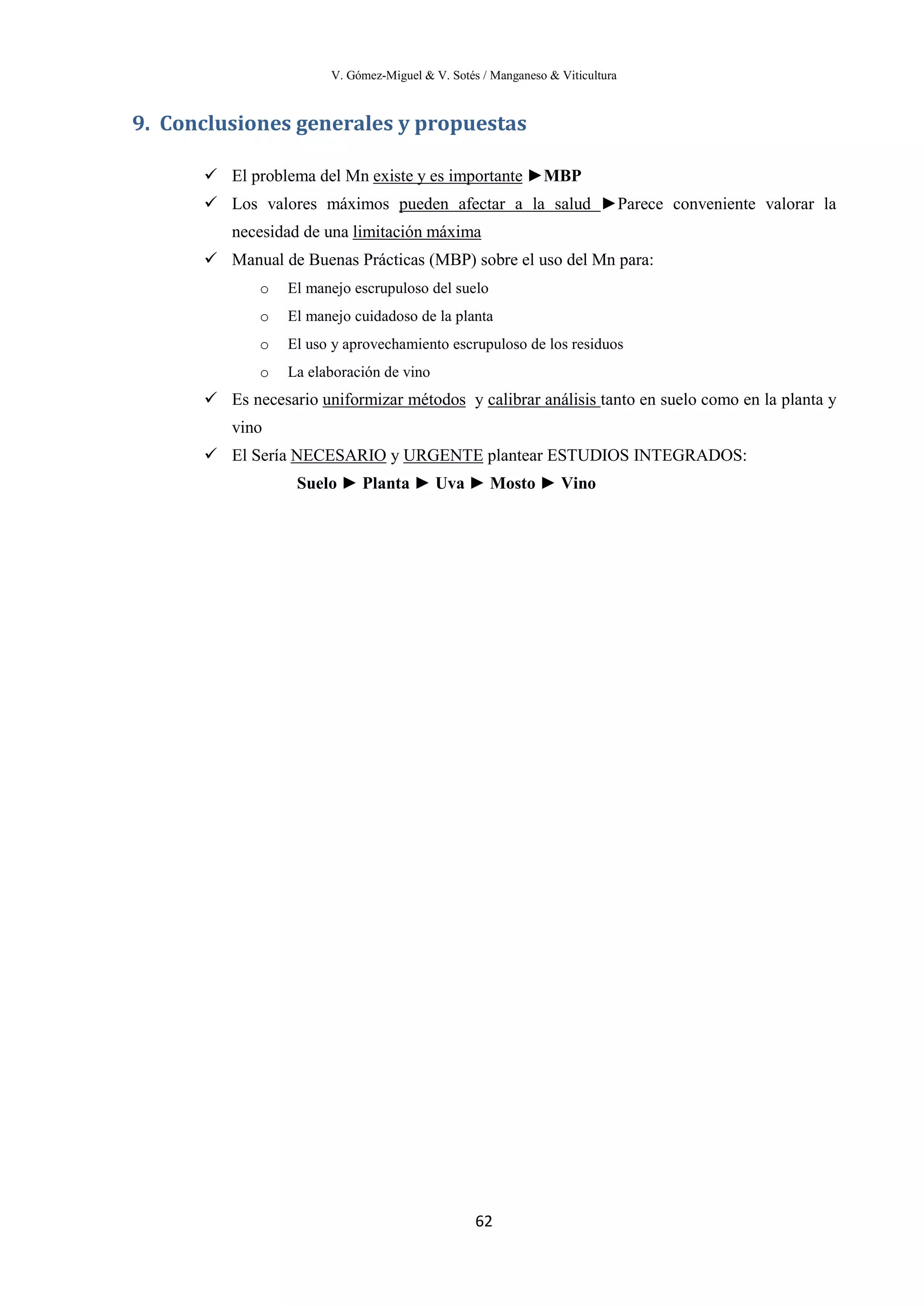 V. Gómez-Miguel & V. Sotés / Manganeso & Viticultura
62
9. Conclusiones generales y propuestas
 El problema del Mn existe y es importante
 Los valores máximos
►MBP
pueden afectar a la salud ►Parece conveniente valorar la
necesidad de una
 Manual de Buenas Prácticas (MBP) sobre el uso del Mn para:
limitación máxima
o El manejo escrupuloso del suelo
o El manejo cuidadoso de la planta
o El uso y aprovechamiento escrupuloso de los residuos
o La elaboración de vino
 Es necesario uniformizar métodos y calibrar análisis
 El Sería
tanto en suelo como en la planta y
vino
NECESARIO y URGENTE
Suelo ► Planta ► Uva ► Mosto ► Vino
plantear ESTUDIOS INTEGRADOS:
 