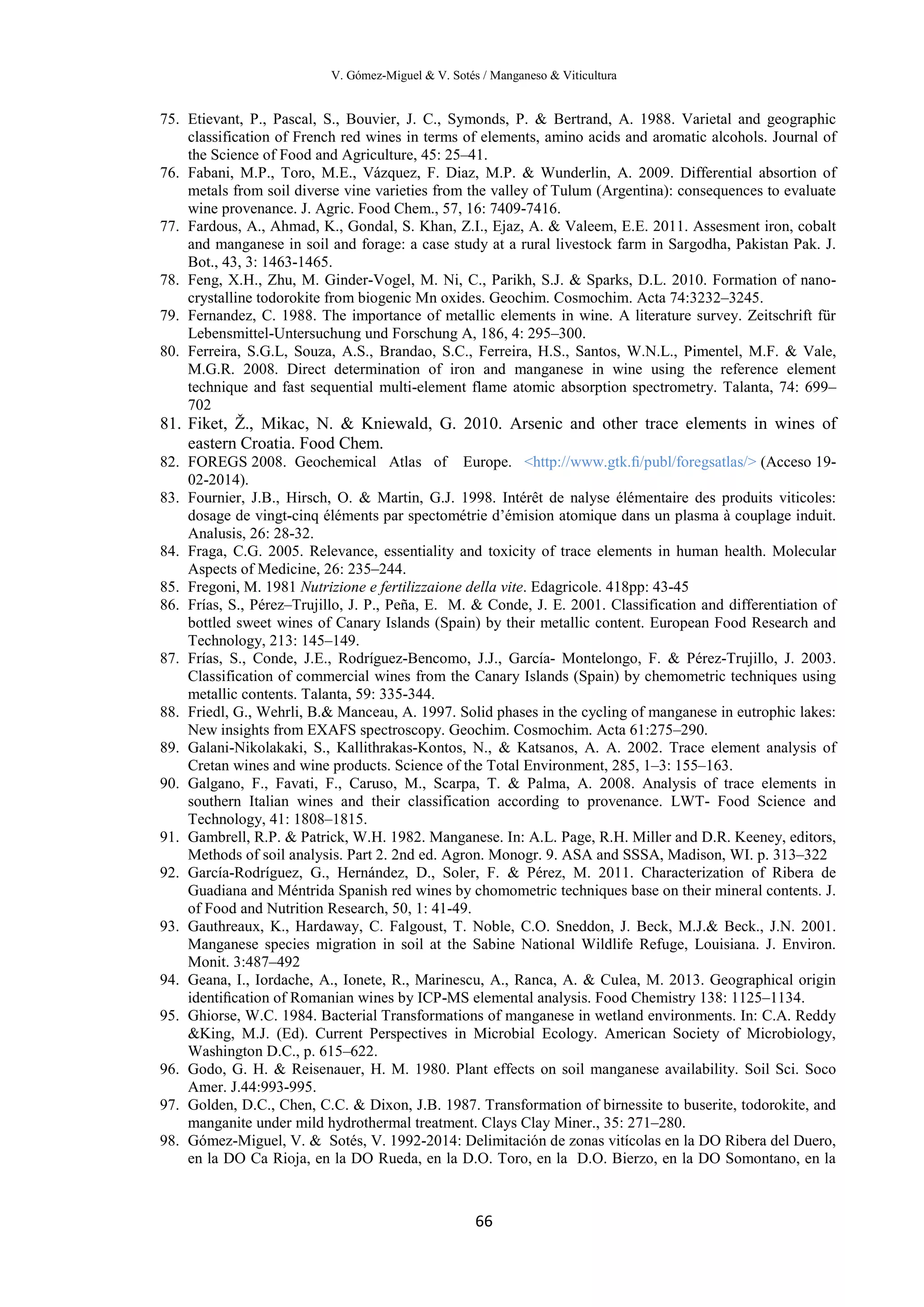 V. Gómez-Miguel & V. Sotés / Manganeso & Viticultura
66
75. Etievant, P., Pascal, S., Bouvier, J. C., Symonds, P. & Bertrand, A. 1988. Varietal and geographic
classification of French red wines in terms of elements, amino acids and aromatic alcohols. Journal of
the Science of Food and Agriculture, 45: 25–41.
76. Fabani, M.P., Toro, M.E., Vázquez, F. Diaz, M.P. & Wunderlin, A. 2009. Differential absortion of
metals from soil diverse vine varieties from the valley of Tulum (Argentina): consequences to evaluate
wine provenance. J. Agric. Food Chem., 57, 16: 7409-7416.
77. Fardous, A., Ahmad, K., Gondal, S. Khan, Z.I., Ejaz, A. & Valeem, E.E. 2011. Assesment iron, cobalt
and manganese in soil and forage: a case study at a rural livestock farm in Sargodha, Pakistan Pak. J.
Bot., 43, 3: 1463-1465.
78. Feng, X.H., Zhu, M. Ginder-Vogel, M. Ni, C., Parikh, S.J. & Sparks, D.L. 2010. Formation of nano-
crystalline todorokite from biogenic Mn oxides. Geochim. Cosmochim. Acta 74:3232–3245.
79. Fernandez, C. 1988. The importance of metallic elements in wine. A literature survey. Zeitschrift für
Lebensmittel-Untersuchung und Forschung A, 186, 4: 295–300.
80. Ferreira, S.G.L, Souza, A.S., Brandao, S.C., Ferreira, H.S., Santos, W.N.L., Pimentel, M.F. & Vale,
M.G.R. 2008. Direct determination of iron and manganese in wine using the reference element
technique and fast sequential multi-element flame atomic absorption spectrometry. Talanta, 74: 699–
702
81. Fiket, Ž., Mikac, N. & Kniewald, G. 2010. Arsenic and other trace elements in wines of
eastern Croatia. Food Chem.
82. FOREGS 2008. Geochemical Atlas of Europe. <http://www.gtk.ﬁ/publ/foregsatlas/> (Acceso 19-
02-2014).
83. Fournier, J.B., Hirsch, O. & Martin, G.J. 1998. Intérêt de nalyse élémentaire des produits viticoles:
dosage de vingt-cinq éléments par spectométrie d’émision atomique dans un plasma à couplage induit.
Analusis, 26: 28-32.
84. Fraga, C.G. 2005. Relevance, essentiality and toxicity of trace elements in human health. Molecular
Aspects of Medicine, 26: 235–244.
85. Fregoni, M. 1981 Nutrizione e fertilizzaione della vite. Edagricole. 418pp: 43-45
86. Frías, S., Pérez–Trujillo, J. P., Peña, E. M. & Conde, J. E. 2001. Classification and differentiation of
bottled sweet wines of Canary Islands (Spain) by their metallic content. European Food Research and
Technology, 213: 145–149.
87. Frías, S., Conde, J.E., Rodríguez-Bencomo, J.J., García- Montelongo, F. & Pérez-Trujillo, J. 2003.
Classification of commercial wines from the Canary Islands (Spain) by chemometric techniques using
metallic contents. Talanta, 59: 335-344.
88. Friedl, G., Wehrli, B.& Manceau, A. 1997. Solid phases in the cycling of manganese in eutrophic lakes:
New insights from EXAFS spectroscopy. Geochim. Cosmochim. Acta 61:275–290.
89. Galani-Nikolakaki, S., Kallithrakas-Kontos, N., & Katsanos, A. A. 2002. Trace element analysis of
Cretan wines and wine products. Science of the Total Environment, 285, 1–3: 155–163.
90. Galgano, F., Favati, F., Caruso, M., Scarpa, T. & Palma, A. 2008. Analysis of trace elements in
southern Italian wines and their classification according to provenance. LWT- Food Science and
Technology, 41: 1808–1815.
91. Gambrell, R.P. & Patrick, W.H. 1982. Manganese. In: A.L. Page, R.H. Miller and D.R. Keeney, editors,
Methods of soil analysis. Part 2. 2nd ed. Agron. Monogr. 9. ASA and SSSA, Madison, WI. p. 313–322
92. García-Rodríguez, G., Hernández, D., Soler, F. & Pérez, M. 2011. Characterization of Ribera de
Guadiana and Méntrida Spanish red wines by chomometric techniques base on their mineral contents. J.
of Food and Nutrition Research, 50, 1: 41-49.
93. Gauthreaux, K., Hardaway, C. Falgoust, T. Noble, C.O. Sneddon, J. Beck, M.J.& Beck., J.N. 2001.
Manganese species migration in soil at the Sabine National Wildlife Refuge, Louisiana. J. Environ.
Monit. 3:487–492
94. Geana, I., Iordache, A., Ionete, R., Marinescu, A., Ranca, A. & Culea, M. 2013. Geographical origin
identiﬁcation of Romanian wines by ICP-MS elemental analysis. Food Chemistry 138: 1125–1134.
95. Ghiorse, W.C. 1984. Bacterial Transformations of manganese in wetland environments. In: C.A. Reddy
&King, M.J. (Ed). Current Perspectives in Microbial Ecology. American Society of Microbiology,
Washington D.C., p. 615–622.
96. Godo, G. H. & Reisenauer, H. M. 1980. Plant effects on soil manganese availability. Soil Sci. Soco
Amer. J.44:993-995.
97. Golden, D.C., Chen, C.C. & Dixon, J.B. 1987. Transformation of birnessite to buserite, todorokite, and
manganite under mild hydrothermal treatment. Clays Clay Miner., 35: 271–280.
98. Gómez-Miguel, V. & Sotés, V. 1992-2014: Delimitación de zonas vitícolas en la DO Ribera del Duero,
en la DO Ca Rioja, en la DO Rueda, en la D.O. Toro, en la D.O. Bierzo, en la DO Somontano, en la
 