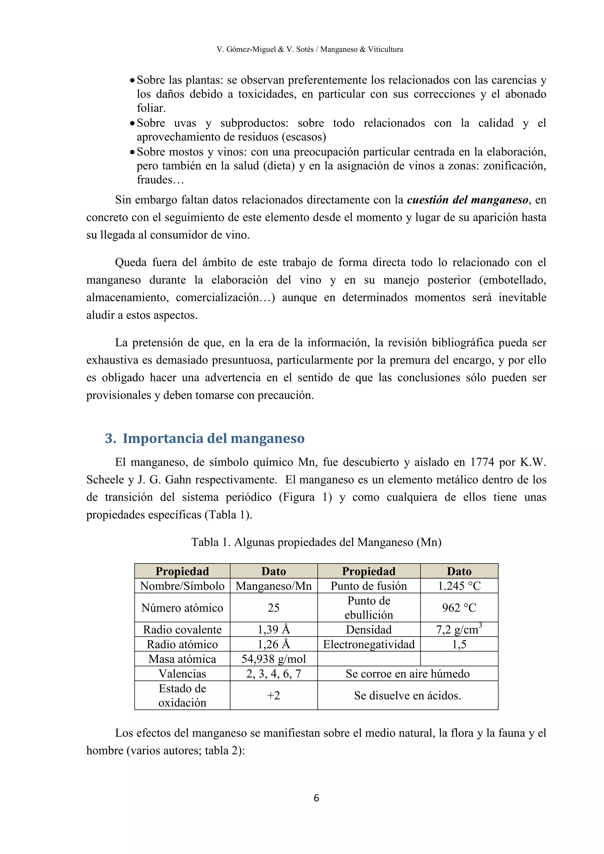 V. Gómez-Miguel & V. Sotés / Manganeso & Viticultura
6
•Sobre las plantas: se observan preferentemente los relacionados con las carencias y
los daños debido a toxicidades, en particular con sus correcciones y el abonado
foliar.
•Sobre uvas y subproductos: sobre todo relacionados con la calidad y el
aprovechamiento de residuos (escasos)
•Sobre mostos y vinos: con una preocupación particular centrada en la elaboración,
pero también en la salud (dieta) y en la asignación de vinos a zonas: zonificación,
fraudes…
Sin embargo faltan datos relacionados directamente con la cuestión del manganeso, en
concreto con el seguimiento de este elemento desde el momento y lugar de su aparición hasta
su llegada al consumidor de vino.
Queda fuera del ámbito de este trabajo de forma directa todo lo relacionado con el
manganeso durante la elaboración del vino y en su manejo posterior (embotellado,
almacenamiento, comercialización…) aunque en determinados momentos será inevitable
aludir a estos aspectos.
La pretensión de que, en la era de la información, la revisión bibliográfica pueda ser
exhaustiva es demasiado presuntuosa, particularmente por la premura del encargo, y por ello
es obligado hacer una advertencia en el sentido de que las conclusiones sólo pueden ser
provisionales y deben tomarse con precaución.
3. Importancia del manganeso
El manganeso, de símbolo químico Mn, fue descubierto y aislado en 1774 por K.W.
Scheele y J. G. Gahn respectivamente. El manganeso es un elemento metálico dentro de los
de transición del sistema periódico (Figura 1) y como cualquiera de ellos tiene unas
propiedades específicas (Tabla 1).
Tabla 1. Algunas propiedades del Manganeso (Mn)
Los efectos del manganeso se manifiestan sobre el medio natural, la flora y la fauna y el
hombre (varios autores; tabla 2):
Propiedad Dato Propiedad Dato
Nombre/Símbolo Manganeso/Mn Punto de fusión 1.245 °C
Número atómico 25
Punto de
ebullición
962 °C
Radio covalente 1,39 Å Densidad 7,2 g/cm3
Radio atómico 1,26 Å Electronegatividad 1,5
Masa atómica 54,938 g/mol
Valencias 2, 3, 4, 6, 7 Se corroe en aire húmedo
Estado de
oxidación
+2 Se disuelve en ácidos.
 