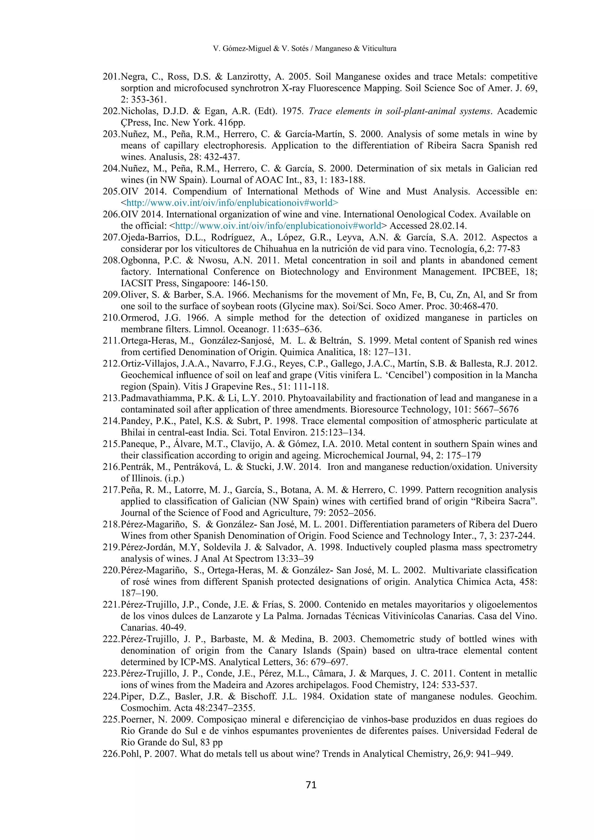 V. Gómez-Miguel & V. Sotés / Manganeso & Viticultura
71
201.Negra, C., Ross, D.S. & Lanzirotty, A. 2005. Soil Manganese oxides and trace Metals: competitive
sorption and microfocused synchrotron X-ray Fluorescence Mapping. Soil Science Soc of Amer. J. 69,
2: 353-361.
202.Nicholas, D.J.D. & Egan, A.R. (Edt). 1975. Trace elements in soil-plant-animal systems. Academic
ÇPress, Inc. New York. 416pp.
203.Nuñez, M., Peña, R.M., Herrero, C. & García-Martín, S. 2000. Analysis of some metals in wine by
means of capillary electrophoresis. Application to the differentiation of Ribeira Sacra Spanish red
wines. Analusis, 28: 432-437.
204.Nuñez, M., Peña, R.M., Herrero, C. & García, S. 2000. Determination of six metals in Galician red
wines (in NW Spain). Lournal of AOAC Int., 83, 1: 183-188.
205.OIV 2014. Compendium of International Methods of Wine and Must Analysis. Accessible en:
<http://www.oiv.int/oiv/info/enplubicationoiv#world>
206.OIV 2014. International organization of wine and vine. International Oenological Codex. Available on
the official: <http://www.oiv.int/oiv/info/enplubicationoiv#world> Accessed 28.02.14.
207.Ojeda-Barrios, D.L., Rodríguez, A., López, G.R., Leyva, A.N. & García, S.A. 2012. Aspectos a
considerar por los viticultores de Chihuahua en la nutrición de vid para vino. Tecnología, 6,2: 77-83
208.Ogbonna, P.C. & Nwosu, A.N. 2011. Metal concentration in soil and plants in abandoned cement
factory. International Conference on Biotechnology and Environment Management. IPCBEE, 18;
IACSIT Press, Singapoore: 146-150.
209.Oliver, S. & Barber, S.A. 1966. Mechanisms for the movement of Mn, Fe, B, Cu, Zn, Al, and Sr from
one soil to the surface of soybean roots (Glycine max). Soi/Sci. Soco Amer. Proc. 30:468-470.
210.Ormerod, J.G. 1966. A simple method for the detection of oxidized manganese in particles on
membrane filters. Limnol. Oceanogr. 11:635–636.
211.Ortega-Heras, M., González-Sanjosé, M. L. & Beltrán, S. 1999. Metal content of Spanish red wines
from certified Denomination of Origin. Quimica Analitica, 18: 127–131.
212.Ortiz-Villajos, J.A.A., Navarro, F.J.G., Reyes, C.P., Gallego, J.A.C., Martín, S.B. & Ballesta, R.J. 2012.
Geochemical inﬂuence of soil on leaf and grape (Vitis vinifera L. ‘Cencibel’) composition in la Mancha
region (Spain). Vitis J Grapevine Res., 51: 111-118.
213.Padmavathiamma, P.K. & Li, L.Y. 2010. Phytoavailability and fractionation of lead and manganese in a
contaminated soil after application of three amendments. Bioresource Technology, 101: 5667–5676
214.Pandey, P.K., Patel, K.S. & Subrt, P. 1998. Trace elemental composition of atmospheric particulate at
Bhilai in central-east India. Sci. Total Environ. 215:123–134.
215.Paneque, P., Álvare, M.T., Clavijo, A. & Gómez, I.A. 2010. Metal content in southern Spain wines and
their classification according to origin and ageing. Microchemical Journal, 94, 2: 175–179
216.Pentrák, M., Pentráková, L. & Stucki, J.W. 2014. Iron and manganese reduction/oxidation. University
of Illinois. (i.p.)
217.Peña, R. M., Latorre, M. J., García, S., Botana, A. M. & Herrero, C. 1999. Pattern recognition analysis
applied to classification of Galician (NW Spain) wines with certified brand of origin “Ribeira Sacra”.
Journal of the Science of Food and Agriculture, 79: 2052–2056.
218.Pérez-Magariño, S. & González- San José, M. L. 2001. Differentiation parameters of Ribera del Duero
Wines from other Spanish Denomination of Origin. Food Science and Technology Inter., 7, 3: 237-244.
219.Pérez-Jordán, M.Y, Soldevila J. & Salvador, A. 1998. Inductively coupled plasma mass spectrometry
analysis of wines. J Anal At Spectrom 13:33–39
220.Pérez-Magariño, S., Ortega-Heras, M. & González- San José, M. L. 2002. Multivariate classification
of rosé wines from different Spanish protected designations of origin. Analytica Chimica Acta, 458:
187–190.
221.Pérez-Trujillo, J.P., Conde, J.E. & Frías, S. 2000. Contenido en metales mayoritarios y oligoelementos
de los vinos dulces de Lanzarote y La Palma. Jornadas Técnicas Vitivinícolas Canarias. Casa del Vino.
Canarias. 40-49.
222.Pérez-Trujillo, J. P., Barbaste, M. & Medina, B. 2003. Chemometric study of bottled wines with
denomination of origin from the Canary Islands (Spain) based on ultra-trace elemental content
determined by ICP-MS. Analytical Letters, 36: 679–697.
223.Pérez-Trujillo, J. P., Conde, J.E., Pérez, M.L., Câmara, J. & Marques, J. C. 2011. Content in metallic
ions of wines from the Madeira and Azores archipelagos. Food Chemistry, 124: 533-537.
224.Piper, D.Z., Basler, J.R. & Bischoff. J.L. 1984. Oxidation state of manganese nodules. Geochim.
Cosmochim. Acta 48:2347–2355.
225.Poerner, N. 2009. Composiçao mineral e diferenciçiao de vinhos-base produzidos en duas regioes do
Rio Grande do Sul e de vinhos espumantes provenientes de diferentes países. Universidad Federal de
Rio Grande do Sul, 83 pp
226.Pohl, P. 2007. What do metals tell us about wine? Trends in Analytical Chemistry, 26,9: 941–949.
 