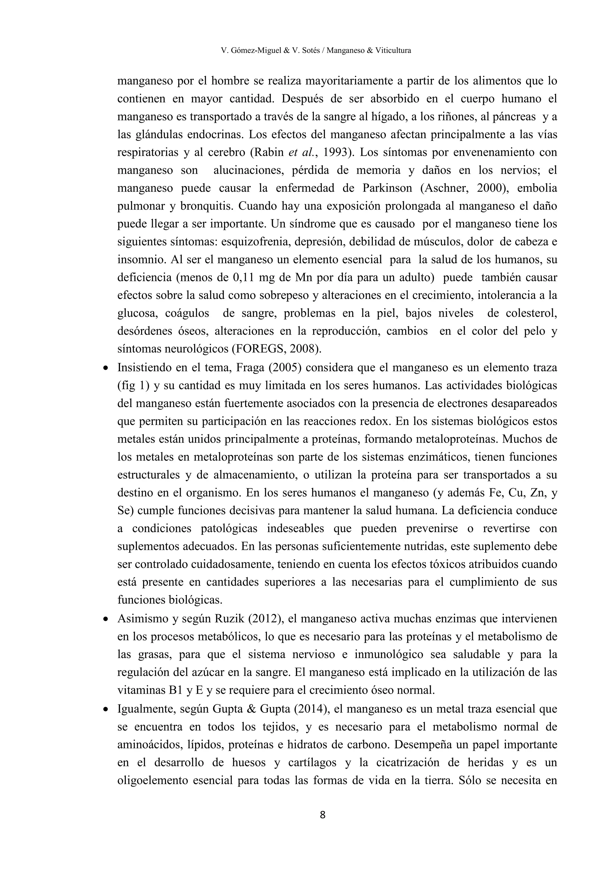 V. Gómez-Miguel & V. Sotés / Manganeso & Viticultura
8
manganeso por el hombre se realiza mayoritariamente a partir de los alimentos que lo
contienen en mayor cantidad. Después de ser absorbido en el cuerpo humano el
manganeso es transportado a través de la sangre al hígado, a los riñones, al páncreas y a
las glándulas endocrinas. Los efectos del manganeso afectan principalmente a las vías
respiratorias y al cerebro (Rabin et al., 1993). Los síntomas por envenenamiento con
manganeso son alucinaciones, pérdida de memoria y daños en los nervios; el
manganeso puede causar la enfermedad de Parkinson (Aschner, 2000), embolia
pulmonar y bronquitis. Cuando hay una exposición prolongada al manganeso el daño
puede llegar a ser importante. Un síndrome que es causado por el manganeso tiene los
siguientes síntomas: esquizofrenia, depresión, debilidad de músculos, dolor de cabeza e
insomnio. Al ser el manganeso un elemento esencial para la salud de los humanos, su
deficiencia (menos de 0,11 mg de Mn por día para un adulto) puede también causar
efectos sobre la salud como sobrepeso y alteraciones en el crecimiento, intolerancia a la
glucosa, coágulos de sangre, problemas en la piel, bajos niveles de colesterol,
desórdenes óseos, alteraciones en la reproducción, cambios en el color del pelo y
síntomas neurológicos (FOREGS, 2008).
• Insistiendo en el tema, Fraga (2005) considera que el manganeso es un elemento traza
(fig 1) y su cantidad es muy limitada en los seres humanos. Las actividades biológicas
del manganeso están fuertemente asociados con la presencia de electrones desapareados
que permiten su participación en las reacciones redox. En los sistemas biológicos estos
metales están unidos principalmente a proteínas, formando metaloproteínas. Muchos de
los metales en metaloproteínas son parte de los sistemas enzimáticos, tienen funciones
estructurales y de almacenamiento, o utilizan la proteína para ser transportados a su
destino en el organismo. En los seres humanos el manganeso (y además Fe, Cu, Zn, y
Se) cumple funciones decisivas para mantener la salud humana. La deficiencia conduce
a condiciones patológicas indeseables que pueden prevenirse o revertirse con
suplementos adecuados. En las personas suficientemente nutridas, este suplemento debe
ser controlado cuidadosamente, teniendo en cuenta los efectos tóxicos atribuidos cuando
está presente en cantidades superiores a las necesarias para el cumplimiento de sus
funciones biológicas.
• Asimismo y según Ruzik (2012), el manganeso activa muchas enzimas que intervienen
en los procesos metabólicos, lo que es necesario para las proteínas y el metabolismo de
las grasas, para que el sistema nervioso e inmunológico sea saludable y para la
regulación del azúcar en la sangre. El manganeso está implicado en la utilización de las
vitaminas B1 y E y se requiere para el crecimiento óseo normal.
• Igualmente, según Gupta & Gupta (2014), el manganeso es un metal traza esencial que
se encuentra en todos los tejidos, y es necesario para el metabolismo normal de
aminoácidos, lípidos, proteínas e hidratos de carbono. Desempeña un papel importante
en el desarrollo de huesos y cartílagos y la cicatrización de heridas y es un
oligoelemento esencial para todas las formas de vida en la tierra. Sólo se necesita en
 
