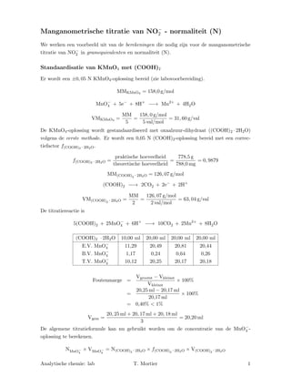 Manganometrische titratie van NO−
2 - normaliteit (N)
We werken een voorbeeld uit van de berekeningen die nodig zijn voor de manganometrische
titratie van NO−
2 in gramequivalenten en normaliteit (N).
Standaardisatie van KMnO4 met (COOH)2
Er wordt een ±0, 05 N KMnO4-oplossing bereid (zie labovoorbereiding).
MMKMnO4 = 158,0 g/mol
MnO−
4 + 5e−
+ 8H+
−−→ Mn2+
+ 4H2O
VMKMnO4 =
MM
5
=
158, 0 g/mol
5 val/mol
= 31, 60 g/val
De KMnO4-oplossing wordt gestandaardiseerd met oxaalzuur-dihydraat ((COOH)2 · 2H2O)
volgens de eerste methode. Er wordt een 0,05 N (COOH)2-oplossing bereid met een correc-
tiefactor f(COOH)2 · 2H2O.
f(COOH)2 · 2H2O =
praktische hoeveelheid
theoretische hoeveelheid
=
778,5 g
788,0 mg
= 0, 9879
MM(COOH)2 · 2H2O = 126, 07 g/mol
(COOH)2 −−→ 2CO2 + 2e−
+ 2H+
VM(COOH)2 · 2H2O =
MM
2
=
126, 07 g/mol
2 val/mol
= 63, 04 g/val
De titratiereactie is
5(COOH)2 + 2MnO−
4 + 6H+
−−→ 10CO2 + 2Mn2+
+ 8H2O
(COOH)2 · 2H2O 10,00 ml 20,00 ml 20,00 ml 20,00 ml
E.V. MnO−
4 11,29 20,49 20,81 20,44
B.V. MnO−
4 1,17 0,24 0,64 0,26
T.V. MnO−
4 10,12 20,25 20,17 20,18
Foutenmarge =
Vgrootst − Vkleinst
Vkleinst
× 100%
=
20,25 ml − 20,17 ml
20,17 ml
× 100%
= 0,40% < 1%
Vgem =
20, 25 ml + 20, 17 ml + 20, 18 ml
3
= 20,20 ml
De algemene titratieformule kan nu gebruikt worden om de concentratie van de MnO−
4 -
oplossing te berekenen.
NMnO−
4
× VMnO−
4
= N(COOH)2 · 2H2O × f(COOH)2 · 2H2O × V(COOH)2 · 2H2O
Analytische chemie: lab T. Mortier 1
 