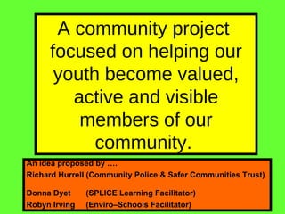 A community project  focused on helping our youth become valued, active and visible members of our community.  An idea proposed by ….  Richard Hurrell (Community Police & Safer Communities Trust)  Donna Dyet  (SPLICE Learning Facilitator)  Robyn Irving  (Enviro–Schools Facilitator) 