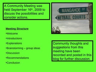 Meeting Structure Welcome Introductions Explanations Brainstorming – group ideas Discussion Recommendations  Conclusion A Community Meeting was held September 16 th , 2009 to discuss the possibilities and consider actions. Community thoughts and suggestions from this meeting have been recorded and posted in this blog for further discussion. 