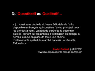 « (…)c’est sans doute la richesse éditoriale de l’offre 
disponible en français qui constitue l’enjeu principal pour 
les années à venir. La période dorée de la décennie 
passée, surfant sur les années d’installation du manga, a 
permis la mise en place de toute une chaîne 
d’intervenants qui fait du marché français un véritable 
Eldorado. »
Xavier Guibert, juillet 2012
www.du9.org/dossier/le-manga-en-france/
Du Quantitatif au Qualitatif…
 