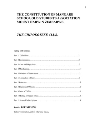 1
THE CONSTITUTION OF MANGARE
SCHOOL OLD STUDENTS ASSOCIATION
MOUNT DARWIN ZIMBABWE.
THE CHIPOKOTEKE CLUB.
Table of Contents
Part 1 Définitions…………………………………………………………………..2
Part 2 Proclamation…………………………………………………………………2
Part 3 Aims and Objectives………………………………………………………….3
Part 4 Membership…………………………………………………………………...3
Part 5 Structure of Association………………………………………………………3
Part 6 Association Officers…………………………………………………………..5
Part 7 Branches……………………………………………………………………….5
Part 8 Election of Officers…………………………………………………………….5
Part 9 Term of Office…………………………………………………………………6
Part 10 Filling of Vacant office……………………………………………………….6
Part 11 Annual Subscriptions…………………………………………………………8
Part 1. DEFINITIONS
In this Constitution, unless otherwise stated.
 