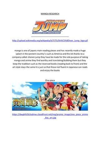 MANGA RESEARCH
http://upload.wikimedia.org/wikipedia/it/7/75/Sh%C5%8Dnen_Jump_logo.gif
manga is one of japans main reading pieces and has recently made a huge
splash in the western country’s such as America and the Uk thanks to a
company called shonen jump they have be made for the sole purpose of taking
manga and anime they find worthy and translating/dubbing them but they
keep the tradition such as the reversed books (reading back to front) and the
art style stays the same it is just so that those not fluent in Japanese can reads
and enjoy the books
One piece
https://dwgkfo5b3odmw.cloudfront.net/img/promo_image/one_piece_anime
_key_art.jpg
 