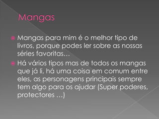 MangasMangas para mim é o melhor tipo de livros, porque podes ler sobre as nossas séries favoritas…Há vários tipos mas de todos os mangas que já li, há uma coisa em comum entre eles, as personagens principais sempre tem algo para os ajudar (Super poderes, protectores …)