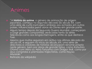 Animes“A história do anime, o género de animação de origem japonesa, começa na segunda década do século XX, com uma série de curta metragens similares aos achados em outros países, influenciados pelas obras da Disney em grande parte.Algum tempo depois da Segunda Guerra Mundial, começaram a surgir grandes companhias dedicadas tanto às séries televisivas como aos longas-metragens, entre as que destaca Toei.Mesmo que muitas seguiram em activo nas últimas década do século XX, e seguem no início do século XXI, uma série de directores e criadores de histórias alcançaram renome próprio neste género, bem por obras de grande fama, como Katsuhiro Otomo com Akira ou Akira Toriyama com Dragon Ball, como por seus compridas e premiadas trajectórias, como Hayao Miyazaki.”Retirado da wikipédia