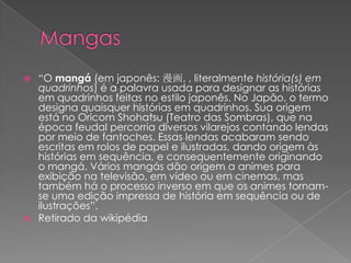 Mangas“O mangá (em japonês: 漫画, , literalmente história(s) em quadrinhos) é a palavra usada para designar as histórias em quadrinhos feitas no estilo japonês. No Japão, o termo designa quaisquer histórias em quadrinhos. Sua origem está no Oricom Shohatsu (Teatro das Sombras), que na época feudal percorria diversos vilarejos contando lendas por meio de fantoches. Essas lendas acabaram sendo escritas em rolos de papel e ilustradas, dando origem às histórias em sequência, e consequentemente originando o mangá. Vários mangás dão origem a animes para exibição na televisão, em vídeo ou em cinemas, mas também há o processo inverso em que os animes tornam-se uma edição impressa de história em sequência ou de ilustrações”.Retirado da wikipédia