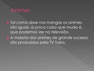 AnimesTal como disse nos mangas os animes são iguais, a única coisa que muda é, que podemos ver na televisão.A maioria dos animes de grande sucesso são produzidospela TV Tokio.