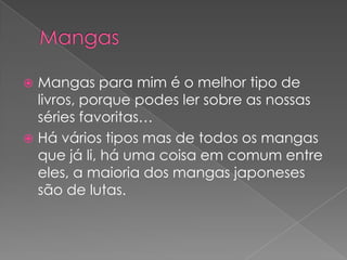 MangasMangas para mim é o melhor tipo de livros, porque podes ler sobre as nossas séries favoritas…Há vários tipos mas de todos os mangas que já li, há uma coisa em comum entre eles, a maioria dos mangas japoneses são de lutas.