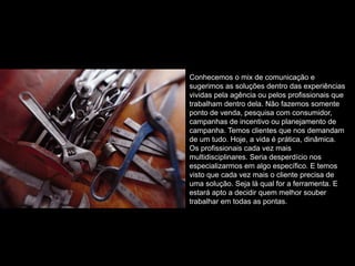 Conhecemos o mix de comunicação e
sugerimos as soluções dentro das experiências
vividas pela agência ou pelos profissionais que
trabalham dentro dela. Não fazemos somente
ponto de venda, pesquisa com consumidor,
campanhas de incentivo ou planejamento de
campanha. Temos clientes que nos demandam
de um tudo. Hoje, a vida é prática, dinâmica.
Os profissionais cada vez mais
multidisciplinares. Seria desperdício nos
especializarmos em algo específico. E temos
visto que cada vez mais o cliente precisa de
uma solução. Seja lá qual for a ferramenta. E
estará apto a decidir quem melhor souber
trabalhar em todas as pontas.
 