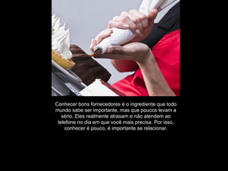 Conhecer bons fornecedores é o ingrediente que todo
mundo sabe ser importante, mas que poucos levam a
   sério. Eles realmente atrasam e não atendem ao
 telefone no dia em que você mais precisa. Por isso,
    conhecer é pouco, é importante se relacionar.
 