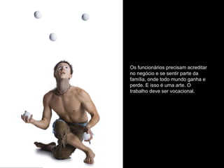 Os funcionários precisam acreditar
no negócio e se sentir parte da
família, onde todo mundo ganha e
perde. E isso é uma arte. O
trabalho deve ser vocacional.
 